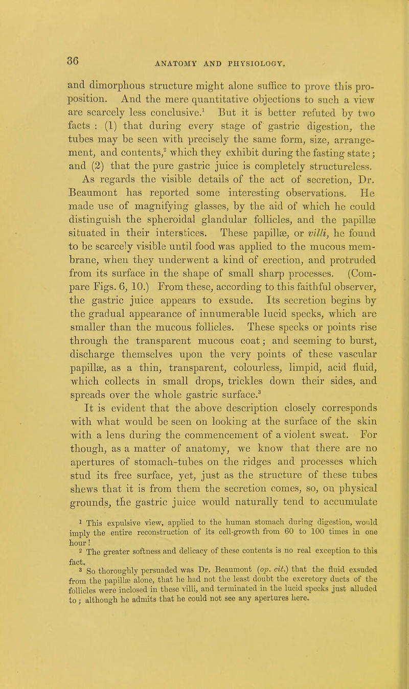 ANATOMY AND PHYSIOLOGY. ancl dimorphous structure might alone suffice to prove this pro- position. And the mere quantitative objections to such a view are scarcely less conclusive.1 But it is better refuted by two facts : (1) that during every stage of gastric digestion, the tubes may be seen with precisely the same form, size, arrange- ment, and contents,2 which they exhibit during the fasting state; and (2) that the pure gastric juice is completely structureless. As regards the visible details of the act of secretion. Dr. Beaumont has reported some interesting observations. He made use of magnifying glasses, by the aid of which he could distinguish the spheroidal glandular follicles, and the papillae situated in their interstices. These papillae, or villi, he found to be scarcely visible until food was applied to the mucous mem- brane, when they underwent a kind of erection, and protruded from its surface in the shape of small sharp processes. (Com- pare Figs. 6, 10.) From these, according to this faithful observer, the gastric juice appears to exsude. Its secretion begins by the gradual appearance of innumerable lucid specks, which are smaller than the mucous follicles. These specks or points rise through the transparent mucous coat • and seeming to burst, discharge themselves upon the very points of these vascular papillae, as a thin, transparent, colourless, limpid, acid fluid, which collects in small drops, trickles down their sides, and spreads over the whole gastric surface.3 It is evident that the above description closely corresponds with what would be seen on looking at the surface of the skin with a lens during the commencement of a violent sweat. For though, as a matter of anatomy, we know that there are no apertures of stomach-tubes on the ridges and processes which stud its free surface, yet, just as the structure of these tubes shews that it is from them the secretion comes, so, on physical grounds, the gastric juice would naturally tend to accumulate 1 This expulsive view, applied to the human stomach during digestion, would imply the entire reconstruction of its cell-growth from 60 to 100 times in one hour! 2 The greater softness and delicacy of these contents is no real exception to this fact. 3 So thoroughly persuaded was Dr. Beaumont {op. cit.) that the fluid exsuded from the papillae alone, that he had not the least doubt the excretory ducts of the follicles were inclosed in these villi, and terminated in the lucid specks just alluded to; although he admits that he could not see any apertures here.