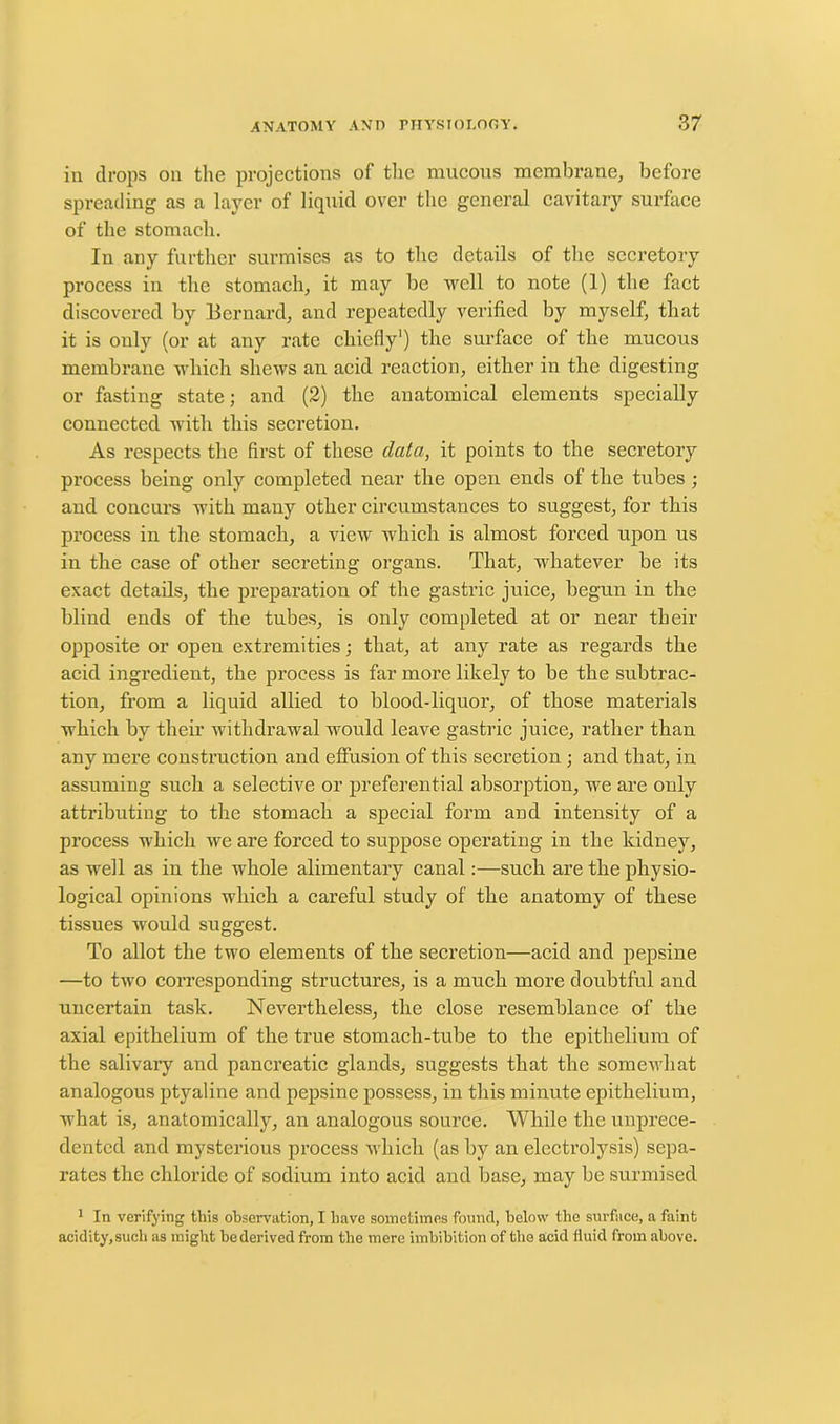 in drops on the projections of the mucous membrane, before spreading as a layer of liquid over the general cavitary surface of the stomach. In any further surmises as to the details of the secretory process in the stomach, it may be well to note (1) the fact discovered by Bernard, and repeatedly verified by myself, that it is only (or at any rate chiefly') the surface of the mucous membrane which shews an acid reaction, either in the digesting or fasting state; and (2) the anatomical elements specially connected with this secretion. As respects the first of these data, it points to the secretory process being only completed near the open ends of the tubes; and concurs with many other circumstances to suggest, for this process in the stomach, a view which is almost forced upon us in the case of other secreting organs. That, whatever be its exact details, the preparation of the gastric juice, begun in the blind ends of the tubes, is only completed at or near their opposite or open extremities; that, at any rate as regards the acid ingredient, the process is far more likely to be the subtrac- tion, from a liquid allied to blood-liquor, of those materials which by their withdrawal would leave gastric juice, rather than any mere construction and effusion of this secretion ; and that, in assuming such a selective or preferential absorption, we are only attributing to the stomach a special form and intensity of a process which we are forced to suppose operating in the kidney, as well as in the whole alimentary canal:—such are the physio- logical opinions which a careful study of the anatomy of these tissues would suggest. To allot the two elements of the secretion—acid and pepsine —to two corresponding structures, is a much more doubtful and uncertain task. Nevertheless, the close resemblance of the axial epithelium of the true stomach-tube to the epithelium of the salivary and pancreatic glands, suggests that the somewhat analogous ptyaline and pepsine possess, in this minute epithelium, what is, anatomically, an analogous source. While the unprece- dented and mysterious process which (as by an electrolysis) sepa- rates the chloride of sodium into acid and base, may be surmised 1 In verifying this observation, I have sometimes found, below the surface, a faint acidity,such as might bedenved from the mere imbibition of the acid fluid from above.