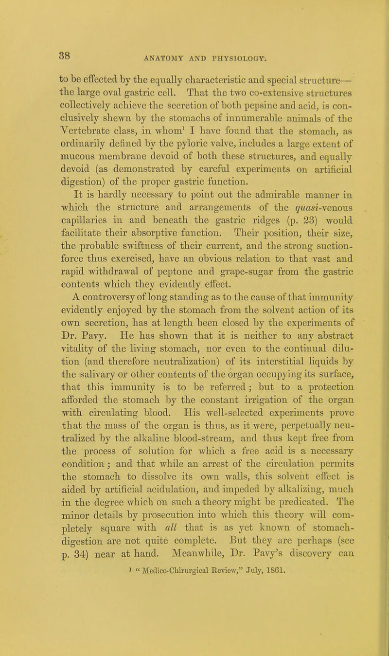 to be effected by the equally characteristic and special structure— the large oval gastric cell. That the two co-extensive structures collectively achieve the secretion of both pepsine and acid, is con- clusively shewn by the stomachs of innumerable animals of the Vertebrate class, in whom1 I have found that the stomach, as ordinarily defined by the pyloric valve, includes a large extent of mucous membrane devoid of both these structures, and equally devoid (as demonstrated by careful experiments on artificial digestion) of the proper gastric function. It is hardly necessary to point out the admirable manner in which the structure and arrangements of the quasi-venons capillaries in and beneath the gastric ridges (p. 23) would facilitate their absorptive function. Their position, their size, the probable swiftness of their current, and the strong suction- force thus exercised, have an obvious relation to that vast and rapid withdrawal of peptone and grape-sugar from the gastric contents which they evidently effect. A controversy of long standing as to the cause of that immunity evidently enjoyed by the stomach from the solvent action of its own secretion, has at length been closed by the experiments of Dr. Pavy. He has shown that it is neither to any abstract vitality of the living stomach, nor even to the continual dilu- tion (and therefore neutralization) of its interstitial liquids by the salivary or other contents of the organ occupying its surface, that this immunity is to be referred; but to a protection afforded the stomach by the constant irrigation of the organ with circulating blood. His well-selected experiments prove that the mass of the organ is thus, as it were, perpetually neu- tralized by the alkaline blood-stream, and thus kept free from the process of solution for which a free acid is a necessary condition ; and that while an arrest of the circulation permits the stomach to dissolve its own walls, this solvent effect is aided by artificial acidulation, and impeded by alkalizing, much in the degree which on such a theory might be predicated. The minor details by prosecution into which this theory will com- pletely square with all that is as yet known of stomach- digestion are not quite complete. But they are perhaps (see p. 34) near at hand. Meanwhile, Dr. Pavy’s discovery can 1 “ Medico-Cliirurgical Review,” July, 1861.