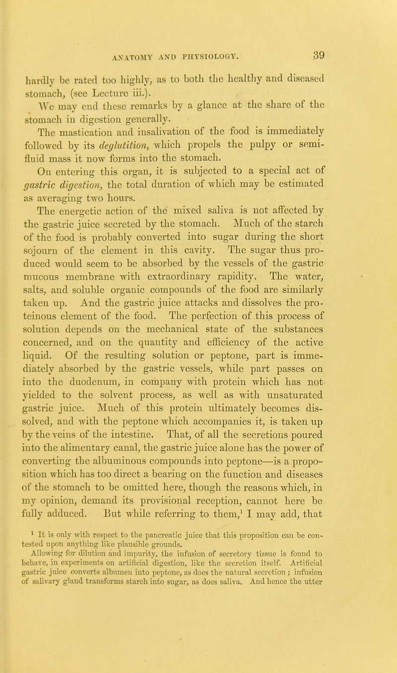 hardly be rated too highly, as to both the healthy and diseased stomach, (see Lecture iii.). We may end these remarks by a glance at the share of the stomach in digestion generally. The mastication and insalivation of the food is immediately followed by its deglutition, which propels the pulpy or semi- fluid mass it now forms into the stomach. On entering this organ, it is subjected to a special act of gastric digestion, the total duration of which may be estimated as averaging two hours. The energetic action of the mixed saliva is not affected , by the gastric juice secreted by the stomach. Much of the starch of the food is probably converted into sugar during the short sojourn of the element in this cavity. The sugar thus pro- duced would seem to be absorbed by the vessels of the gastric mucous membrane with extraordinary rapidity. The water, salts, and soluble organic compounds of the food are similarly taken up. And the gastric juice attacks and dissolves the pro- teinous element of the food. The perfection of this process of solution depends on the mechanical state of the substances concerned, and on the quantity and efficiency of the active liquid. Of the resulting solution or peptone, part is imme- diately absorbed by the gastric vessels, while part passes on into the duodenum, in company with protein which has not yielded to the solvent process, as well as with unsaturated gastric juice. Much of this protein ultimately becomes dis- solved, and with the peptone which accompanies it, is taken up by the veins of the intestine. That, of all the secretions poured into the alimentary canal, the gastric juice alone has the power of converting the albuminous compounds into peptone—is a propo- sition which has too direct a bearing on the function and diseases of the stomach to be omitted here, though the reasons which, in my opinion, demand its provisional reception, cannot here be fully adduced. But while referring to them,1 I may add, that 1 It is only with respect to the pancreatic juice that this proposition can he con- tested upon anything like plausible grounds. Allowing for dilution and impurity, the infusion of secretory tissue is found to behave, in experiments on artificial digestion, like the secretion itself. Artificial gastric juice converts albumen into peptone, as docs the natural secretion ; infusion of salivary gland transforms starch into sugar, as does saliva. And hence the utter