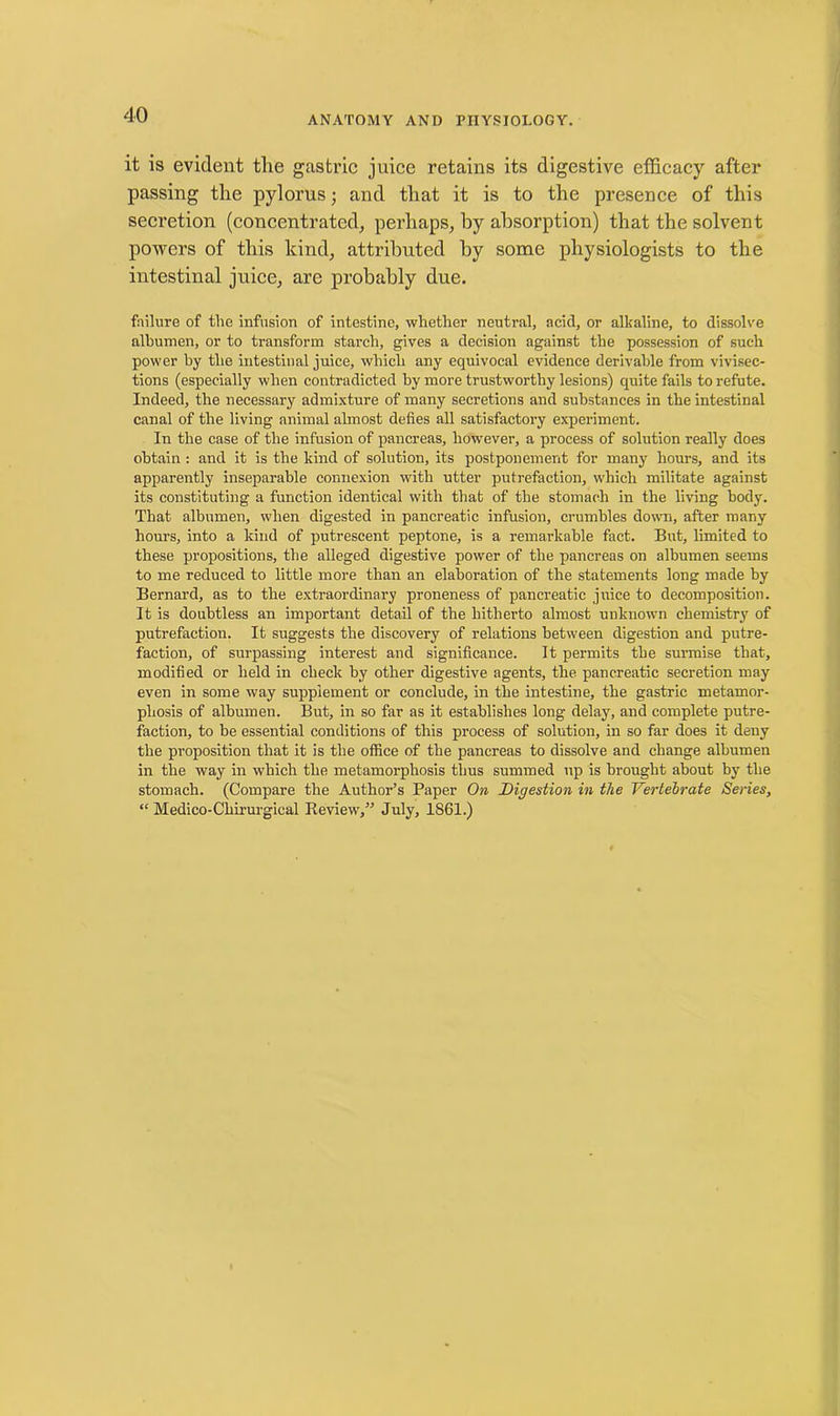 it is evident the gastric juice retains its digestive efficacy after passing the pylorus; and that it is to the presence of this secretion (concentrated, perhaps, by absorption) that the solvent powers of this kind, attributed by some physiologists to the intestinal juice, are probably due. failure of the infusion of intestine, whether neutral, acid, or alkaline, to dissolve albumen, or to transform starch, gives a decision against the possession of such power by the intestinal juice, which any equivocal evidence derivable from vivisec- tions (especially when contradicted by more trustworthy lesions) quite fails to refute. Indeed, the necessary admixture of many secretions and substances in the intestinal canal of the living animal almost defies all satisfactory experiment. In the case of the infusion of pancreas, however, a process of solution really does obtain : and it is the kind of solution, its postponement for many hours, and its apparently inseparable connexion with utter putrefaction, which militate against its constituting a function identical with that of the stomach in the living body. That albumen, when digested in pancreatic infusion, crumbles down, after many hours, into a kind of putrescent peptone, is a remarkable fact. But, limited to these propositions, the alleged digestive power of the pancreas on albumen seems to me reduced to little more than an elaboration of the statements long made by Bernard, as to the extraordinary proneness of pancreatic juice to decomposition. It is doubtless an important detail of the hitherto almost unknown chemistry of putrefaction. It suggests the discovery of relations between digestion and putre- faction, of surpassing interest and significance. It permits the surmise that, modified or held in check by other digestive agents, the pancreatic secretion may even in some way supplement or conclude, in the intestine, the gastric metamor- phosis of albumen. But, in so far as it establishes long delay, and complete putre- faction, to be essential conditions of this process of solution, in so far does it deny the proposition that it is the office of the pancreas to dissolve and change albumen in the way in which the metamorphosis thus summed up is brought about by the stomach. (Compare the Author’s Paper On Digestion in the Vertebrate Series, “ Medico-Chirurgical Review,” July, 1861.)
