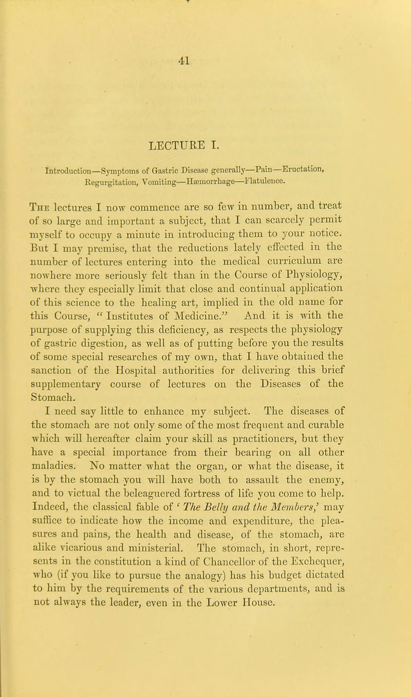 LECTURE I. Introduction—Symptoms of Gastric Disease generally—Pain—Eructation, Regurgitation, Vomiting—Haemorrhage—Flatulence. The lectures I now commence are so few in number, and treat of so large and important a subject, that I can scarcely permit myself to occupy a minute in introducing them to your notice. But I may premise, that the reductions lately effected in tlie number of lectures entering into the medical curriculum are nowhere more seriously felt than in the Course of Physiology, where they especially limit that close and continual application of this science to the healing art, implied in the old name for this Course, “ Institutes of Medicine.” And it is with the purpose of supplying this deficiency, as respects the physiology of gastric digestion, as well as of putting before you the results of some special researches of my own, that I have obtained the sanction of the Hospital authorities for delivering this brief supplementary course of lectures on the Diseases of the Stomach. I need say little to enhance my subject. The diseases of the stomach are not only some of the most frequent and curable which will hereafter claim your skill as practitioners, but they have a special importance from their bearing on all other maladies. No matter what the organ, or what the disease, it is by the stomach you will have both to assault the enemy, and to victual the beleaguered fortress of life you come to help. Indeed, the classical fable of ‘ The Belly and the Members,’ may suffice to indicate how the income and expenditure, the plea- sures and pains, the health and disease, of the stomach, are alike vicarious and ministerial. The stomach, in short, repre- sents in the constitution a kind of Chancellor of the Exchequer, who (if you like to pursue the analogy) has his budget dictated to him by the requirements of the various departments, and is not always the leader, even in the Lower House.