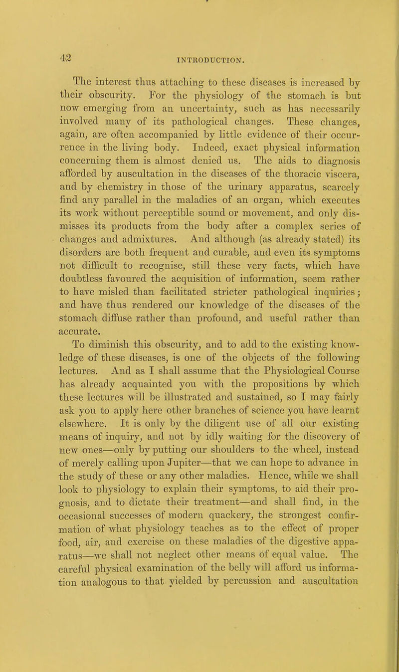 INTRODUCTION. The interest thus attaching to these diseases is increased by their obscurity. For the physiology of the stomach is but now emerging from an uncertainty, such as has necessarily involved many of its pathological changes. These changes, again, are often accompanied by little evidence of their occur- rence in the living body. Indeed, exact physical information concerning them is almost denied us. The aids to diagnosis afforded by auscultation in the diseases of the thoracic viscera, and by chemistry in those of the urinary apparatus, scarcely find any parallel in the maladies of an organ, which executes its work without perceptible sound or movement, and only dis- misses its products from the body after a complex series of changes and admixtures. And although (as already stated) its disorders are both frequent and curable, and even its symptoms not difficult to recognise, still these very facts, which have doubtless favoured the acquisition of information, seem rather to have misled than facilitated stricter pathological inquiries; and have thus rendered our knowledge of the diseases of the stomach diffuse rather than profound, and useful rather than accurate. To diminish this obscurity, and to add to the existing know- ledge of these diseases, is one of the objects of the following lectures. And as I shall assume that the Physiological Course has already acquainted you with the propositions by which these lectures will be illustrated and sustained, so I may fairly ask you to apply here other branches of science you have learnt elsewhere. It is only by the diligent use of all our existing means of inquiry, and not by idly waiting for the discovery of new ones—only by putting our shoulders to the wheel, instead of merely calling upon Jupiter—that we can hope to advance in the study of these or any other maladies. Hence, while we shall look to physiology to explain their symptoms, to aid their pro- gnosis, and to dictate their treatment—and shall find, in the occasional successes of modern quackery, the strongest confir- mation of what physiology teaches as to the effect of proper food, air, and exercise on these maladies of the digestive appa- ratus—-\ye shall not neglect other means of equal value. The careful physical examination of the belly will afford us informa- tion analogous to that yielded by percussion and auscultation