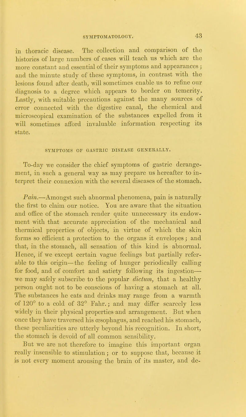 in thoracic disease. The collection and comparison of the histories of large numbers of cases will teach us which are the more constant and essential of their symptoms and appearances ; and the minute study of these symptoms, in contrast with the lesions found after death, will sometimes enable us to refine our diagnosis to a degree which appears to border on temerity. Lastly, with suitable precautions against the many sources of error connected with the digestive canal, the chemical and microscopical examination of the substances expelled from it will sometimes afford invaluable information respecting its state. SYMPTOMS OF GASTRIC DISEASE GENERALLY. To-day we consider the chief symptoms of gastric derange- ment, in such a general way as may prepare us hereafter to in- terpret their connexion with the several diseases of the stomach. Pain.—Amongst such abnormal phenomena, pain is naturally the first to claim our notice. You are aware that the situation and office of the stomach render quite unnecessary its endow- ment with that accurate appreciation of the mechanical and thermical properties of objects, in virtue of which the skin forms so efficient a protection to the organs it envelopes; and that, in the stomach, all sensation of this kind is abnormal. Hence, if we except certain vague feelings but partially refer- able to this origin—the feeling of hunger periodically calling for food, and of comfort and satiety following its ingestion—• we may safely subscribe to the popular dictum, that a healthy person ought not to be conscious of having a stomach at all. The substances he eats and drinks may range from a warmth of 120° to a cold of 32° Fahr.; and may differ scarcely less widely in their physical properties and arrangement. But when once they have traversed his oesophagus, and reached his stomach, these peculiarities are utterly beyond his recognition. In short, the stomach is devoid of all common sensibility. But we are not therefore to imagine this important organ really insensible to stimulation; or to suppose that, because it is not every moment arousing the brain of its master, and de-