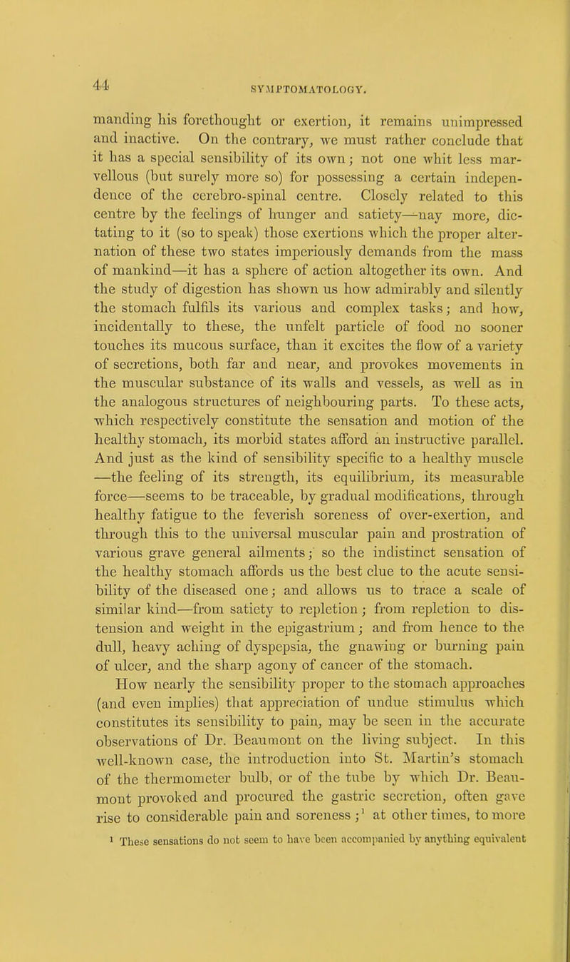 SYMPTOMATOLOGY. mantling his forethought or exertion, it remains unimpressed and inactive. On the contrary, we must rather conclude that it has a special sensibility of its own; not one whit less mar- vellous (but surely more so) for possessing a certain indepen- dence of the cerebro-spinal centre. Closely related to this centre by the feelings of hunger and satiety—--nay more, dic- tating to it (so to speak) those exertions which the proper alter- nation of these two states imperiously demands from the mass of mankind—it has a sphere of action altogether its own. And the study of digestion has shown us how admirably and silently the stomach fulfils its various and complex tasks; and how, incidentally to these, the unfelt particle of food no sooner touches its mucous surface, than it excites the flow of a variety of secretions, both far and near, and provokes movements in the muscular substance of its walls and vessels, as well as in the analogous structures of neighbouring parts. To these acts, which respectively constitute the sensation and motion of the healthy stomach, its morbid states afford an instructive parallel. And just as the kind of sensibility specific to a healthy muscle —the feeling of its strength, its equilibrium, its measurable force—seems to be traceable, by gradual modifications, through healthy fatigue to the feverish soreness of over-exertion, and through this to the universal muscular pain and prostration of various grave general ailments; so the indistinct sensation of the healthy stomach affords us the best clue to the acute sensi- bility of the diseased one; and allows us to trace a scale of similar kind—from satiety to repletion; from repletion to dis- tension and weight in the epigastrium; and from hence to the dull, heavy aching of dyspepsia, the gnawing or burning pain of ulcer, and the sharp agony of cancer of the stomach. How nearly the sensibility proper to the stomach approaches (and even implies) that appreciation of undue stimulus which constitutes its sensibility to pain, may be seen in the accurate observations of Dr. Beaumont on the living subject. In this well-known case, the introduction into St. Martin’s stomach of the thermometer bulb, or of the tube by which Dr. Beau- mont provoked and procured the gastric secretion, often gave rise to considerable pain and soreness ;1 at other times, to more 1 These sensations do not seem to have been accompanied by anything equivalent