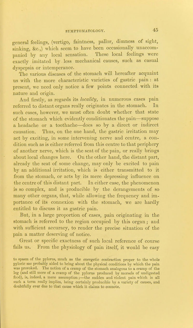 general feelings, (vertigo, faintness, pallor, dimness of sight, sinking, &c.,) which seem to have been occasionally unaccom- panied by any local sensation. These local feelings were exactly imitated by less mechanical causes, such as casual dyspepsia or intemperance. The various diseases of the stomach will hereafter acquaint us with the more characteristic varieties of gastric pain : at present, we need only notice a few points connected with its nature and origin. And firstly, as regards its locality, in numerous cases pain referred to distant organs really originates in the stomach. In such cases, however, we must often doubt whether that state of the stomach which evidently conditionates the pain—suppose a headache or a toothache—does so by a direct or indirect causation. Thus, on the one hand, the gastric irritation may act by exciting, in some intervening nerve and centre, a con- dition such as is either referred from this centre to that periphery of another nerve, which is the seat of the pain, or really brings about local changes here. On the other hand, the distant part, already the seat of some change, may only be excited to pain bv an additional irritation, which is either transmitted to it from the stomach, or acts by its mere depressing influence on the centre of this distant part. In either case, the phenomenon is so complex, and is producible by the derangements of so many other organs, that, while allowing the frequency and im- portance of its connexion with the stomach, we are hardly entitled to discuss it as gastric pain. But, in a large proportion of cases, pain originating in the stomach is referred to the region occupied by this organ; and with sufficient accuracy, to render the precise situation of the pain a matter deserving of notice. Great or specific exactness of such local reference of course fails us. From the physiology of pain itself, it would be easy to spasm of the pylorus, much as the energetic contraction proper to the whole pyloric sac probably aided to bring about the physical conditions by which the pain was provoked. The notion of a cramp of the stomach analogous to a cramp of the leg (and still more of a cramp of the pylorus produced by morsels of undigested food), is, indeed, a mere assumption;—the sudden and violent pain which is all such a term really implies, being certainly producible by a variety of causes, and doubtfully ever due to that cause which it claims to connote.