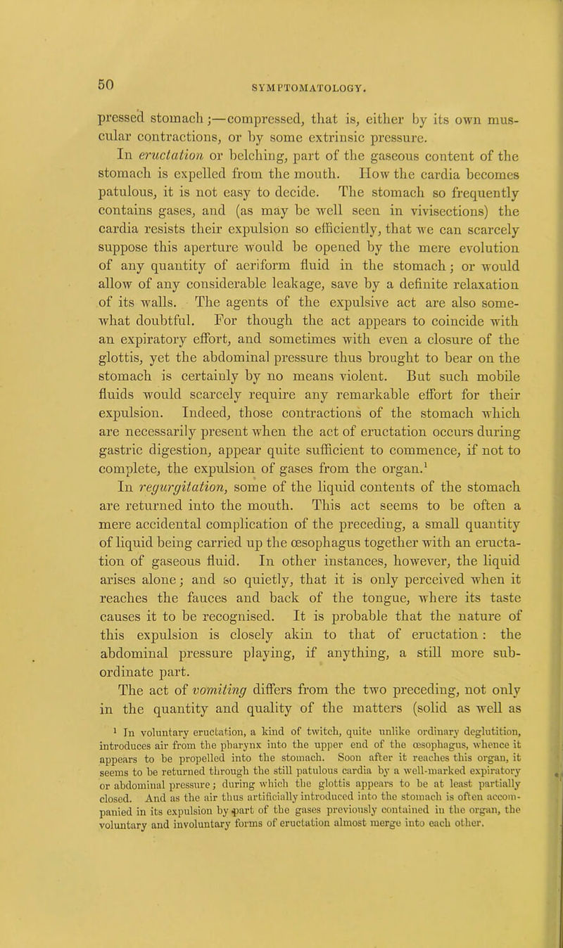 pressed stomach;—compressed, that is, either by its own mus- cular contractions, or hy some extrinsic pressure. In eructation or belching, part of the gaseous content of the stomach is expelled from the mouth. How the cardia becomes patulous, it is not easy to decide. The stomach so frequently contains gases, and (as may be well seen in vivisections) the cardia resists their expulsion so efficiently, that we can scarcely suppose this aperture would be opened by the mere evolution of any quantity of aeriform fluid in the stomach ; or would allow of any considerable leakage, save by a definite relaxation of its walls. The agents of the expulsive act are also some- what doubtful. For though the act appears to coincide with an expiratory effort, and sometimes with even a closure of the glottis, yet the abdominal pressure thus brought to bear on the stomach is certainly by no means violent. But such mobile fluids would scarcely require any remarkable effort for their expulsion. Indeed, those contractions of the stomach which are necessarily present when the act of eructation occurs during gastric digestion, appear quite sufficient to commence, if not to complete, the expulsion of gases from the organ.1 In regurgitation, some of the liquid contents of the stomach are returned into the mouth. This act seems to be often a mere accidental complication of the preceding, a small quantity of liquid being carried up the oesophagus together with an eructa- tion of gaseous fluid. In other instances, however, the liquid arises alone; and so quietly, that it is only perceived when it reaches the fauces and back of the tongue, where its taste causes it to be recognised. It is probable that the nature of this expulsion is closely akin to that of eructation: the abdominal pressure playing, if anything, a still more sub- ordinate part. The act of vomiting differs from the two preceding, not only in the quantity and quality of the matters (solid as well as 1 In voluntary eructation, a kind of twitch, quite unlike ordinary deglutition, introduces air from the pharynx into the upper end of the oesophagus, whence it appears to be propelled into the stomach. Soon after it reaches this organ, it seems to he returned through the still patulous cardia by a well-marked expiratory or abdominal pressure; during which the glottis appears to be at least partially closed. And as the air thus artificially introduced into the stomach is often accom- panied in its expulsion by $art of the gases previously contained in the organ, the voluntary and involuntary forms of eructation almost merge into each other.