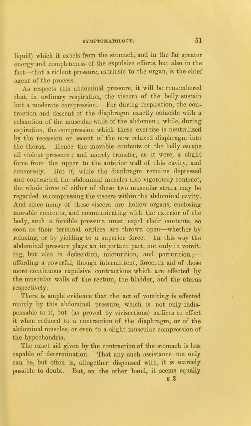 liquid) which it expels from the stomach, and in the far greater energy and completeness of the expulsive efforts, but also in the fact—that a violent pressure, extrinsic to the organ, is the chief agent of the process. As respects this abdominal pressure, it will he remembered that, in ordinary respiration, the viscera of the belly sustain but a moderate compression. For during inspiration, the con- traction and descent of the diaphragm exactly coincide with a relaxation of the muscular walls of the abdomen ; while, during expiration, the compression which these exercise is neutralized by the recession or ascent of the now relaxed diaphragm into the thorax. Hence the movable contents of the belly escape all violent pressure; and merely transfer, as it were, a slight force from the upper to the anterior wall of this cavity, and conversely. But if, while the diaphragm remains depressed and contracted, the abdominal muscles also vigorously contract, the whole force of either of these two muscular strata may be regarded as compressing the viscera within the abdominal cavity. And since many of these viscera are hollow organs, enclosing movable contents, and communicating with the exterior of the body, such a forcible pressure must expel their contents, so soon as their terminal orifices are thrown open—whether by relaxing, or by yielding to a superior force. In this way the abdominal pressure plays an important part, not only in vomit- ing, but also in defsecation, micturition, and parturition;— affording a powerful, though intermittent, force, in aid of those more continuous expulsive contractions which are effected by the muscular walls of the rectum, the bladder, and the uterus respectively. There is ample evidence that the act of vomiting is effected mainly by this abdominal pressure, which is not only indis- pensable to it, but (as proved by vivisections) suffices to effect it when reduced to a contraction of the diaphragm, or of the abdominal muscles, or even to a slight muscular compression of the hypochondria. The exact aid given by the contraction of the stomach is less capable of determination. That any such assistance not only can be, but often is, altogether dispensed with, it is scarcely possible to doubt. But, on the other hand, it seems equally e 2