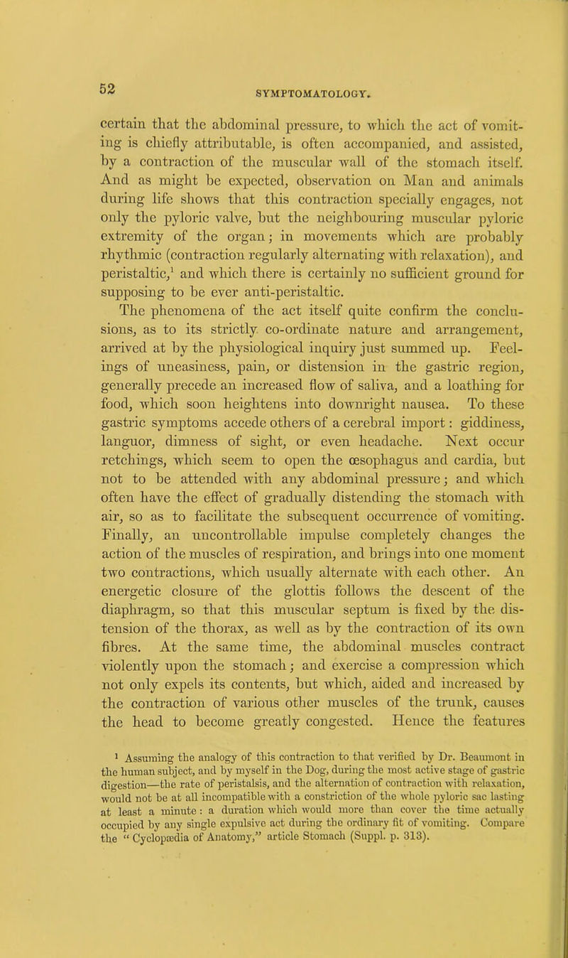 SYMPTOMATOLOGY. certain that the abdominal pressure, to which the act of vomit- ing is chiefly attributable, is often accompanied, and assisted, by a contraction of the muscular Avail of the stomach itself. And as might be expected, observation on Man and animals during life shows that this contraction specially engages, not only the pyloric valve, but the neighbouring muscular pyloric extremity of the organ; in movements which are probably rhythmic (contraction regularly alternating with relaxation), and peristaltic,1 and which there is certainly no sufficient ground for supposing to be ever anti-peristaltic. The phenomena of the act itself quite confirm the conclu- sions, as to its strictly co-ordinate nature and arrangement, arrived at by the physiological inquiry just summed up. Feel- ings of uneasiness, pain, or distension in the gastric region, generally precede an increased flow of saliva, and a loathing for food, which soon heightens into downright nausea. To these gastric symptoms accede others of a cerebral import: giddiness, languor, dimness of sight, or even headache. Next occur retchings, which seem to open the oesophagus and cardia, but not to be attended Avith any abdominal pressure; and which often have the effect of gradually distending the stomach with air, so as to facilitate the subsequent occurrence of vomiting. Finally, an uncontrollable impulse completely changes the action of the muscles of respiration, and brings into one moment two contractions, which usually alternate with each other. An energetic closure of the glottis follows the descent of the diaphragm, so that this muscular septum is fixed by the dis- tension of the thorax, as well as by the contraction of its own fibres. At the same time, the abdominal muscles contract Auolently upon the stomach; and exercise a compression which not only expels its contents, but Avhich, aided and increased by the contraction of various other muscles of the trunk, causes the head to become greatly congested. Hence the features 1 Assuming the analogy of this contraction to that verified by Dr. Beaumont in the human subject, and by myself in the Dog, during the most active stage of gastric digestion—the rate of peristalsis, and the alternation of contraction with relaxation, would not he at all incompatible with a constriction of the whole pyloric sac lasting at least a minute: a duration which would more than cover the time actually occupied by any single expulsive act during the ordinary fit of vomiting. Compare the “ Cyclopaedia of Anatomy,” article Stomach (Suppl. p. 313).