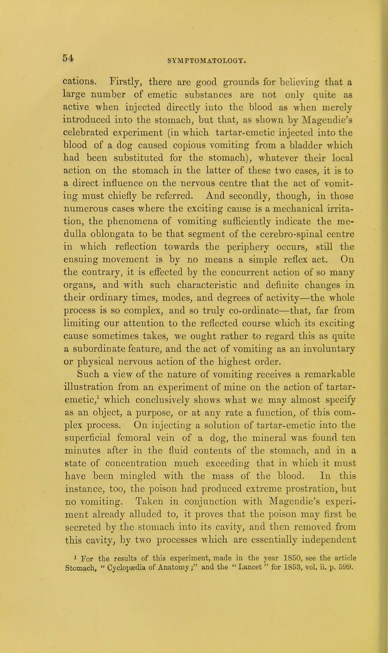 SYMPTOMATOLOGY. cations. Firstly, there are good grounds for believing that a large number of emetic substances are not only quite as active when injected directly into the blood as when merely introduced into the stomach, but that, as shown by Magendie’s celebrated experiment (in which tartar-emetic injected into the blood of a dog caused copious vomiting from a bladder which had been substituted for the stomach), whatever their local action on the stomach in the latter of these two cases, it is to a direct influence on the nervous centre that the act of vomit- ing must chiefly be referred. And secondly, though, in those numerous cases where the exciting cause is a mechanical irrita- tion, the phenomena of vomiting sufficiently indicate the me- dulla oblongata to be that segment of the cerebro-spinal centre in which reflection towards the periphery occurs, still the ensuing movement is by no means a simple reflex act. On the contrary, it is effected by the concurrent action of so many organs, and with such characteristic and definite changes in their ordinary times, modes, and degrees of activity—the wrhole process is so complex, and so truly co-ordinate—that, far from limiting our attention to the reflected course which its exciting cause sometimes takes, we ought rather to regard this as quite a subordinate feature, and the act of vomiting as an involuntary or physical nervous action of the highest order. Such a view of the nature of vomiting receives a remarkable illustration from an experiment of mine on the action of tartar- emetic,1 which conclusively shows what we may almost specify as an object, a purpose, or at any rate a function, of this com- plex process. On injecting a solution of tartar-emetic into the superficial femoral vein of a dog, the mineral was found ten minutes after in the fluid contents of the stomach, and in a state of concentration much exceeding that in which it must have been mingled with the mass of the blood. In this instance, too, the poison had produced extreme prostration, but no vomiting. Taken in conjunction with Magendie’s experi- ment already alluded to, it proves that the poison may first be secreted by the stomach into its cavity, and then removed from this cavity, by two processes which are essentially independent 1 For the results of this experiment, made in the year 1850, see the article Stomach, “ Cyclopaedia of Anatomyand the “ Lancet ” for 1853, vol. ii. p. 599.