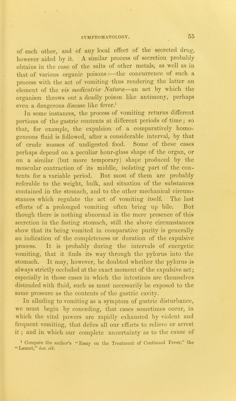 of each other, and of any local effect of the secreted drug, however aided by it. A similar process of secretion probably obtains in the case of the salts of other metals, as well as in that of various organic poisons :—the concurrence of such a process with the act of vomiting thus rendering the latter an element of the vis medicatrix Natures—an act by which the organism throws out a deadly poison like antimony, perhaps even a dangerous disease like fever.1 In some instances, the process of vomiting returns different portions of the gastric contents at diffei’ent periods of time; so that, for example, the expulsion of a comparatively homo- geneous fluid is followed, after a considerable interval, by that of crude masses of undigested food. Some of these cases perhaps depend on a peculiar hour-glass shape of the organ, or on a similar (but more temporary) shape produced by the muscular contraction of its middle, isolating part of the con- tents for a variable period. But most of them are probably referable to the weight, bulk, and situation of the substances contained in the stomach, and to the other mechanical circum- stances which regulate the act of vomiting itself. The last efforts of a prolonged vomiting often bring up bile. But though there is nothing abnormal in the mere presence of this secretion in the fasting stomach, still the above circumstances show that its being vomited in comparative purity is generally au indication of the completeness or duration of the expulsive process. It is probably during the intervals of energetic vomiting, that it finds its way through the pylorus into the stomach. It may, however, be doubted whether the pylorus is always strictly occluded at the exact moment of the expulsive act; especially in those cases in which the intestines are themselves distended with fluid, such as must necessarily be exposed to the same pressure as the contents of the gastric cavity. In alluding to vomiting as a symptom of gastric disturbance, we must begin by conceding, that cases sometimes occur, in which the vital powers are rapidly exhausted by violent and frequent vomiting, that defies all our efforts to relieve or arrest it; and in which our complete uncertainty as to the cause of 1 Compare the author’s “Essay on the Treatment of Continued Fever,” the “ Lancet,” loc. cit.