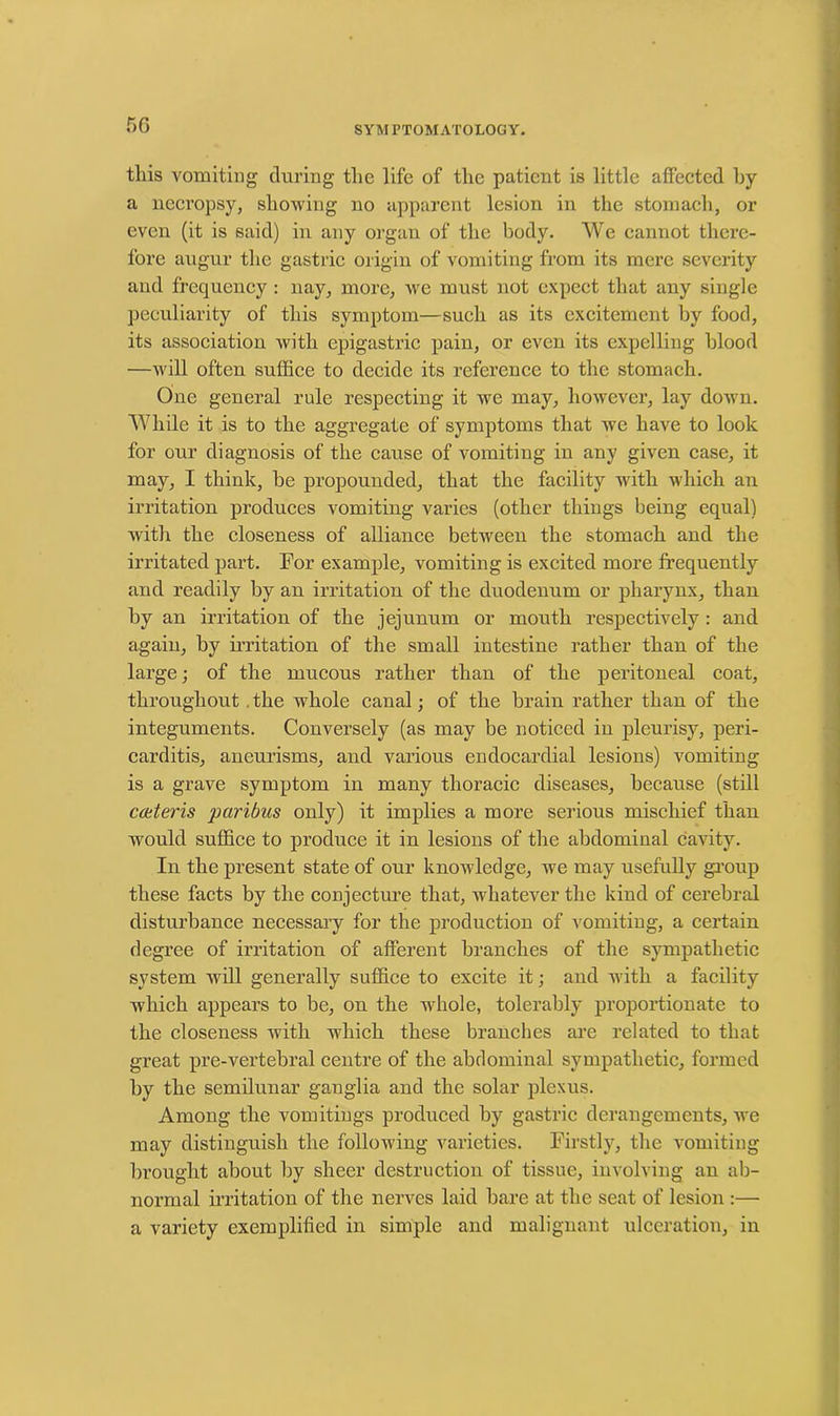 5G this vomiting during the life of the patient is little affected hy a necropsy, showing no apparent lesion in the stomach, or even (it is said) in any organ of the body. We cannot there- fore augur the gastric origin of vomiting from its mere severity and frequency : nay, more, we must not expect that any single peculiarity of this symptom—such as its excitement by food, its association with epigastric pain, or even its expelling blood —will often suffice to decide its reference to the stomach. One general rule respecting it we may, however, lay down. While it is to the aggregate of symptoms that we have to look for our diagnosis of the cause of vomiting in any given case, it may, I think, be propounded, that the facility with which an irritation produces vomiting varies (other things being equal) xvith the closeness of alliance between the stomach and the irritated part. For example, vomiting is excited more frequently and readily by an irritation of the duodenum or pharynx, than by an irritation of the jejunum or mouth respectively : and again, by irritation of the small intestine rather than of the large; of the mucous rather than of the peritoneal coat, throughout. the whole canal; of the brain rather than of the integuments. Conversely (as may be noticed in pleurisy, peri- carditis, aneurisms, and various endocardial lesions) vomiting is a grave symptom in many thoracic diseases, because (still ccuteris paribus only) it implies a more serious mischief than would suffice to produce it in lesions of the abdominal cavity. In the present state of our knowledge, we may usefully group these facts by the conjecture that, whatever the kind of cerebral disturbance necessary for the production of vomiting, a certain degree of irritation of afferent branches of the sympathetic system will generally suffice to excite it; and with a facility which appears to be, on the whole, tolerably proportionate to the closeness with which these branches are related to that great pre-vertebral centre of the abdominal sympathetic, formed by the semilunar ganglia and the solar plexus. Among the vomitings produced by gastric derangements, we may distinguish the following varieties. Firstly, the vomiting brought about by sheer destruction of tissue, involving an ab- normal irritation of the nerves laid bare at the seat of lesion :— a variety exemplified in simple and malignant ulceration, in