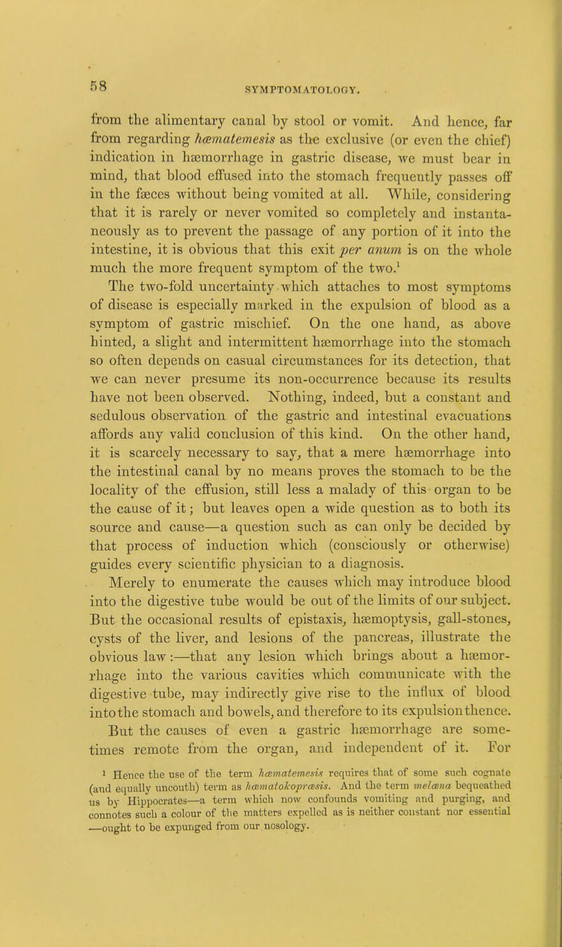 from the alimentary canal hy stool or vomit. And hence, far from regarding hcematemesis as the exclusive (or even the chief) indication in haemorrhage in gastric disease, we must bear in mind, that blood effused into the stomach frequently passes off in the faeces without being vomited at all. While, considering that it is rarely or never vomited so completely and instanta- neously as to prevent the passage of any portion of it into the intestine, it is obvious that this exit per anum is on the whole much the more frequent symptom of the two.1 The two-fold uncertainty which attaches to most symptoms of disease is especially marked in the expulsion of blood as a symptom of gastric mischief. On the one hand, as above hinted, a slight and intermittent haemorrhage into the stomach so often depends on casual circumstances for its detection, that we can never presume its non-occurrence because its results have not been observed. Nothing, indeed, but a constant and sedulous observation of the gastric and intestinal evacuations affords any valid conclusion of this kind. On the other hand, it is scarcely necessary to say, that a mere haemorrhage into the intestinal canal by no means proves the stomach to be the locality of the effusion, still less a malady of this organ to be the cause of it; but leaves open a wide question as to both its source and cause—a question such as can only he decided by that process of induction which (consciously or otherwise) guides every scientific physician to a diagnosis. Merely to enumerate the causes which may introduce blood into the digestive tube would be out of the limits of our subject. But the occasional results of epistaxis, haemoptysis, gall-stones, cysts of the liver, and lesions of the pancreas, illustrate the obvious law:—that any lesion which brings about a haemor- rhage into the various cavities which communicate with the digestive tube, may indirectly give rise to the influx of blood into the stomach and bowels, and therefore to its expulsion thence. But the causes of even a gastric haemorrhage are some- times remote from the organ, and independent of it. For 1 Hence the use of the term hcematemesis requires that of some such cognate (and equally uncouth) term as hcematolcoprcesis. And the term melcena bequeathed us by Hippocrates—a term which now confounds vomiting and purging, and connotes such a colour of the matters expelled as is neither constant nor essential —ought to be expunged from our nosology.