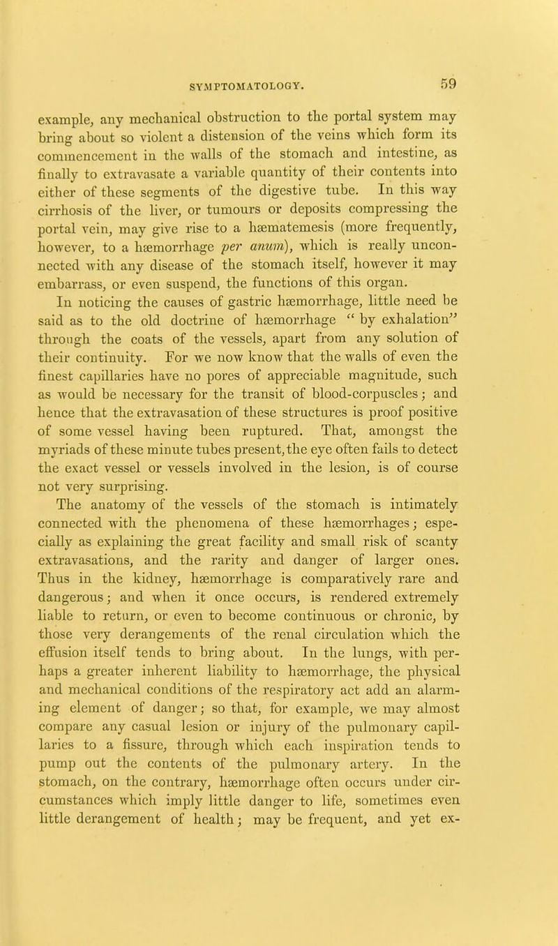 example, any mechanical obstruction to the portal system may bring- about so violent a distension of the veins which form its O , , commencement in the walls of the stomach and intestine, as finally to extravasate a variable quantity of their contents into either of these segments of the digestive tube. In this way cirrhosis of the liver, or tumours or deposits compressing the portal vein, may give rise to a lnematemesis (more frequently, however, to a haemorrhage per anuvn), which is really uncon- nected with any disease of the stomach itself, however it may embarrass, or even suspend, the functions of this organ. In noticing the causes of gastric haemorrhage, little need he said as to the old doctrine of haemorrhage “ by exhalation” through the coats of the vessels, apart from any solution of their continuity. For we now know that the walls of even the finest capillaries have no pores of appreciable magnitude, such as would be necessary for the transit of blood-corpuscles; and hence that the extravasation of these structures is proof positive of some vessel having been ruptured. That, amongst the myriads of these minute tubes present, the eye often fails to detect the exact vessel or vessels involved in the lesion, is of course not very surprising. The anatomy of the vessels of the stomach is intimately connected with the phenomena of these haemorrhages; espe- cially as explaining the great facility and small risk of scanty extravasations, and the rarity and danger of larger ones. Thus in the kidney, haemorrhage is comparatively rare and dangerous; and when it once occurs, is rendered extremely liable to return, or even to become continuous or chronic, by those very derangements of the renal circulation which the effusion itself tends to bring about. In the lungs, with per- haps a greater inherent liability to haemorrhage, the physical and mechanical conditions of the respiratory act add an alarm- ing element of danger; so that, for example, we may almost compare any casual lesion or injury of the pulmonary capil- laries to a fissure, through which each inspiration tends to pump out the contents of the pulmonary artery. In the stomach, on the contrary, haemorrhage often occurs under cir- cumstances which imply little danger to life, sometimes even little derangement of health; may be frequent, and yet ex-