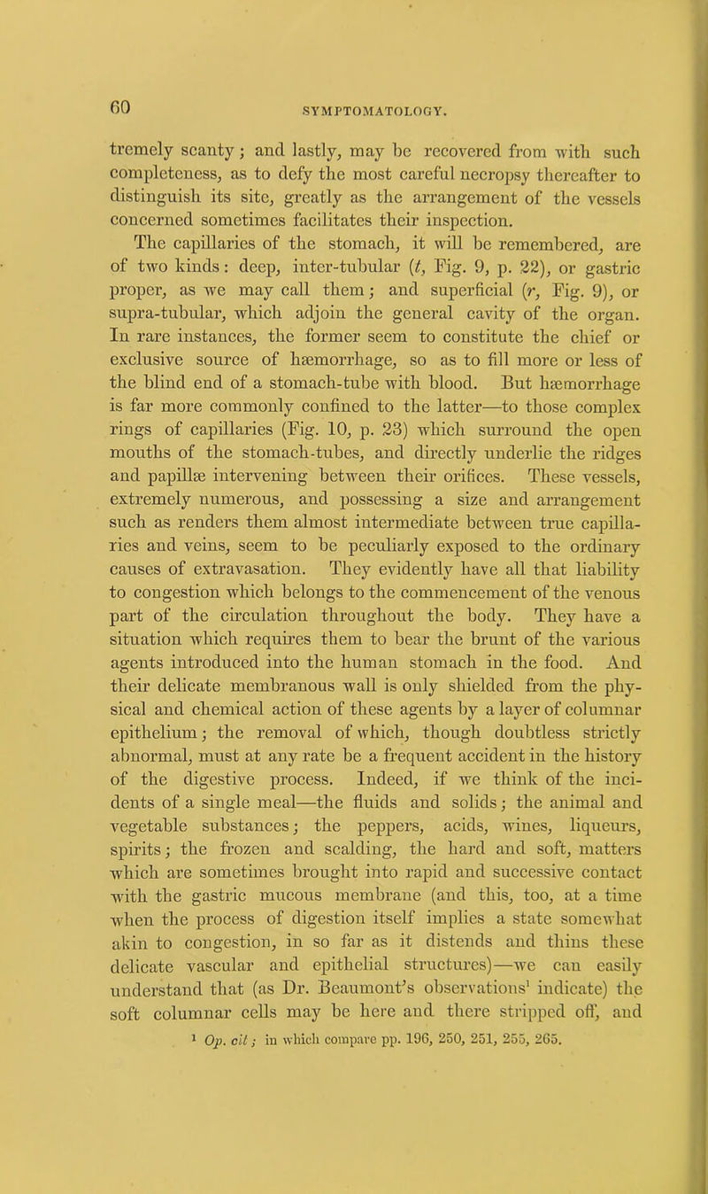 trcmely scanty ; and lastly, may be recovered from with such completeness, as to defy the most careful necropsy thereafter to distinguish its site, greatly as the arrangement of the vessels concerned sometimes facilitates their inspection. The capillaries of the stomach, it will be remembered, are of two kinds: deep, inter-tubular (t, Fig. 9, p. 22), or gastric proper, as we may call them; and superficial (r, Fig. 9), or supra-tubular, which adjoin the general cavity of the organ. In rare instances, the former seem to constitute the chief or exclusive source of haemorrhage, so as to fill more or less of the blind end of a stomach-tube with blood. But haemorrhage is far more commonly confined to the latter—to those complex rings of capillaries (Fig. 10, p. 23) which surround the open mouths of the stomach-tubes, and directly underlie the ridges and papillae intervening between their orifices. These vessels, extremely numerous, and possessing a size and arrangement such as renders them almost intermediate between true capilla- ries and veins, seem to be peculiarly exposed to the ordinary causes of extravasation. They evidently have all that liability to congestion which belongs to the commencement of the venous part of the circulation throughout the body. They have a situation which requires them to bear the brunt of the various agents introduced into the human stomach in the food. And their delicate membranous wall is only shielded from the phy- sical and chemical action of these agents by a layer of columnar epithelium; the removal of which, though doubtless strictly abnormal, must at any rate be a frequent accident in the history of the digestive process. Indeed, if we think of the inci- dents of a single meal—the fluids and solids; the animal and vegetable substances; the peppers, acids, wines, liqueurs, spirits; the frozen and scalding, the hard and soft, matters which are sometimes brought into rapid and successive contact with the gastric mucous membrane (and this, too, at a time when the process of digestion itself implies a state somewhat akin to congestion, in so far as it distends and thins these delicate vascular and epithelial structures)—we can easily understand that (as Dr. Beaumont's observations1 indicate) the soft columnar cells may be here and there stripped off, and 1 Op. cit; in which compare pp. 196, 250, 251, 255, 265.