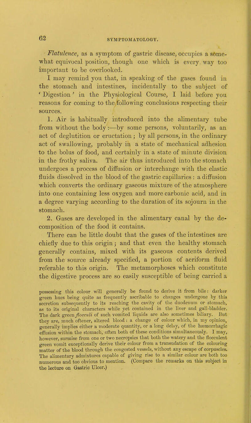 Flatulence, as a symptom of gastric disease, occupies a some- what equivocal position, though one which is every way too important to be overlooked. I may remind you that, in speaking of the gases found in the stomach and intestines, incidentally to the subject of ‘ Digestion ’ in the Physiological Course, I laid before you reasons for coming to the following conclusions respecting their sources. 1. Air is habitually introduced into the alimentary tube from without the body :—by some persons, voluntarily, as an act of deglutition or eructation; by all persons, in the ordinary act of swallowing, probably in a state of mechanical adhesion to the bolus of food, and certainly in a state of minute division in the frothy saliva. The air thus introduced into the stomach undergoes a process of diffusion or interchange with the elastic fluids dissolved in the blood of the gastric capillaries : a diffusion which converts the ordinary gaseous mixture of the atmosphere into one containing less oxygen and more carbonic acid, and in a degree varying according to the duration of its sojourn in the stomach. 2. Gases are developed in the alimentary canal by the de- composition of the food it contains. There can be little doubt that the gases of the intestines are chiefly due to this origin; and that even the healthy stomach generally contains, mixed with its gaseous contents derived from the source already specified, a portion of aeriform fluid referable to this origin. The metamorphoses which constitute the digestive process are so easily susceptible of being carried a possessing this colour will generally be found to derive it from bile: darker green hues being quite as frequently ascribable to changes undergone by this secretion subsequently to its reaching the cavity of the duodenum or stomach, as to its original characters while yet contained in the liver and gall-bladder. The dark green Jlocculi of such vomited liquids are also sometimes biliary. But they are, much oftener, altered blood: a change of colour which, in my opinion, generally implies either a moderate quantity, or a long delay, of the haemorrhagic effusion within the stomach, often both of these conditions simultaneously. I may, however, surmise from one or two necropsies that both the watery and the flocculent green vomit exceptionally derive their colour from a transudation of the colouring matter of the blood through the congested vessels, without any escape of corpuscles. The alimentary admixtures capable of giving rise to a similar colour are both too numerous and too obvious to mention. (Compare the remarks on this subject in the lecture on Gastric Ulcer.)