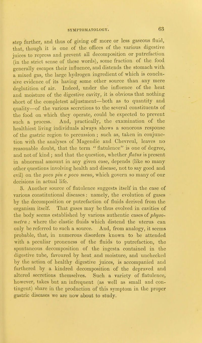 step further, and thus of giving off more or less gaseous fluid, that, though it is one of the offices of the various digestive juices to repress and prevent all decomposition or putrefaction (in the strict sense of these words), some fraction of the food generally escapes their influence, and distends the stomach with a mixed gas, the large hydrogen ingredient of which is conclu- sive evidence of its having some other source than any mere deglutition of air. Indeed, under the influence of the heat and moisture of the digestive cavity, it is obvious that nothing short of the completest adjustment—both as to quantity and quality—of the various secretions to the several constituents of the food on which they operate, could be expected to prevent such a process. And, practically, the examination of the healthiest living individuals always shows a sonorous response of the gastric region to percussion ; such as, taken in conjunc- tion with the analyses of Magendie and Chevreul, leaves no reasonable doubt, that the term “ flatulence” is one of degree, and not of kind ; and that the question, whether flatus is present in abnormal amount in any given case, depends (like so many other questions involving health and disease, not to say good and evil) on the poco piu e poco meno, which govern so many of our decisions in actual life. 3. Another source of flatulence suggests itself in the case of various constitutional diseases: namely, the evolution of gases by the decomposition or putrefaction of fluids derived from the organism itself. That gases may be thus evolved in cavities of the body seems established by various authentic cases of physo- metra ; where the elastic fluids which distend the uterus can only be referred to such a source. And, from analogy, it seems probable, that, in numerous disorders known to be attended with a peculiar proneness of the fluids to putrefaction, the spontaneous decomposition of the ingesta contained in the digestive tube, favoured by heat and moisture, and unchecked by the action of healthy digestive juices, is accompanied and furthered by a kindred decomposition of the depraved and altered secretions themselves. Such a variety of flatulence, however, takes but an infrequent (as well as small and con- tingent) share in the production of this symptom in the proper gastric diseases we are now about to study.