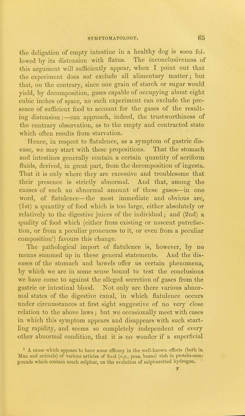 the deligation of empty intestine in a healthy dog is soon fol- lowed by its distension with flatus. The inconclusiveness of this argument will sufficiently appear, when I point out that the experiment does not exclude all alimentary matter; but that, on the contrary, since one grain of starch or sugar would yield, by decomposition, gases capable of occupying about eight cubic inches of space, no such experiment can exclude the pre- sence of sufficient food to account for the gases of the result- ing distension:—-can approach, indeed, the trustworthiness of the contrary observation, as to the empty and contracted state which often results from starvation. Hence, in respect to flatulence, as a symptom of gastric dis- ease, we may start with these propositions. That the stomach and intestines generally contain a certain quantity of aeriform fluids, derived, in great part, from the decomposition of ingesta. That it is only where they are excessive and troublesome that their presence is strictly abnormal. And that, among the causes of such an abnormal amount of these gases—in one word, of flatulence—the most immediate and obvious are, (1st) a quantity of food which is too large, either absolutely or relatively to the digestive juices of the individual; and (2nd) a quality of food which (either from existing or nascent putrefac- tion, or from a peculiar proneness to it, or even from a peculiar composition1) favours this change. The pathological import of flatulence is, however, by no means summed up in these general statements. And the dis- eases of the stomach and bowels offer us certain phenomena, by which we are in some sense bound to test the conclusions we have come to against the alleged secretion of gases from the gastric or intestinal blood. Not only are there various abnor- mal states of the digestive canal, in which flatulence occurs under circumstances at first sight suggestive of no very close relation to the above laws; but we occasionally meet with cases in which this symptom appears and disappears with such start- ling rapidity, and seems so completely independent of every other abnormal condition, that it is no wonder if a superficial 1 A cause which appears to have some efficacy in the well-known effects (both in Man and animals) of various articles of food (e.g., peas, beans) rich in protein-com- pounds which contain much sulphur, on the evolution of sulphuretted hydrogen. F