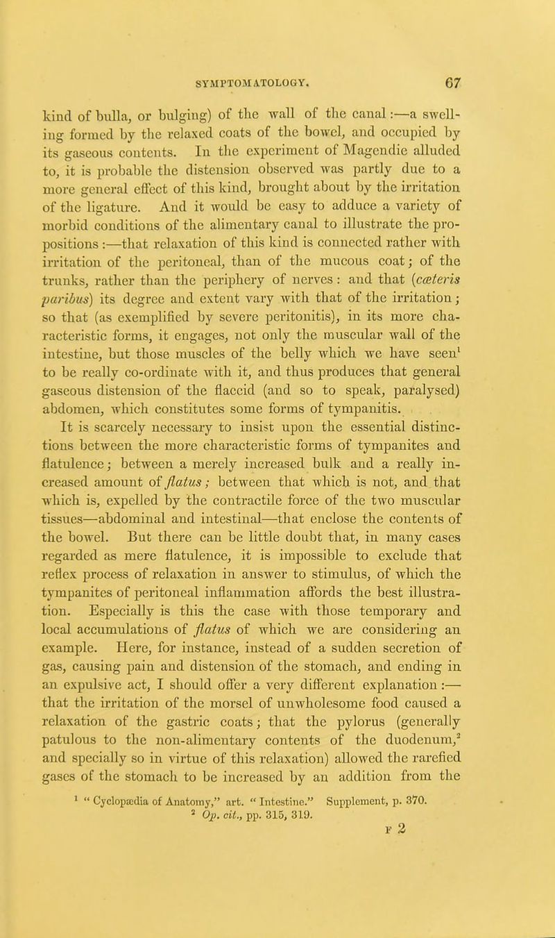 kind of bulla, or bulging) of the wall of the canal:—a swell- ing formed by the relaxed coats of the bowel, and occupied by its gaseous contents. In the experiment of Magendie alluded to, it is probable the distension observed was partly due to a more general effect of this kind, brought about by the irritation of the ligature. And it would be easy to adduce a variety of morbid conditions of the alimentary canal to illustrate the pro- positions :—that relaxation of this kind is connected rather with irritation of the peritoneal, than of the mucous coat; of the trunks, rather than the periphery of nerves: and that (cceteris paribus) its degree and extent vary with that of the irritation; so that (as exemplified by severe peritonitis), in its more cha- racteristic forms, it engages, not only the muscular wall of the intestine, but those muscles of the belly which we have seen1 to be really co-ordinate with it, and thus produces that general gaseous distension of the flaccid (and so to speak, paralysed) abdomen, which constitutes some forms of tympanitis. It is scarcely necessary to insist upon the essential distinc- tions between the more characteristic forms of tympanites and flatulence; between a merely increased bulk and a really in- creased amount of flatus; between that which is not, and that which is, expelled by the contractile force of the two muscular tissues—abdominal and intestinal—that enclose the contents of the bowel. But there can be little doubt that, in many cases regarded as mere flatulence, it is impossible to exclude that reflex process of relaxation in answer to stimulus, of which the tympanites of peritoneal inflammation affords the best illustra- tion. Especially is this the case with those temporary and local accumulations of flatus of which we are considering an example. Here, for instance, instead of a sudden secretion of gas, causing pain and distension of the stomach, and ending in an expulsive act, I should offer a very different explanation:— that the irritation of the morsel of unwholesome food caused a relaxation of the gastric coats; that the pylorus (generally patulous to the non-alimentary contents of the duodenum,3 and specially so in virtue of this relaxation) allowed the rarefied gases of the stomach to be increased by an addition from the 1 “ Cyclopaedia of Anatomy,” art. “ Intestine.” Supplement, p. 370. 2 Op. oit., pp. 315, 319. v 2