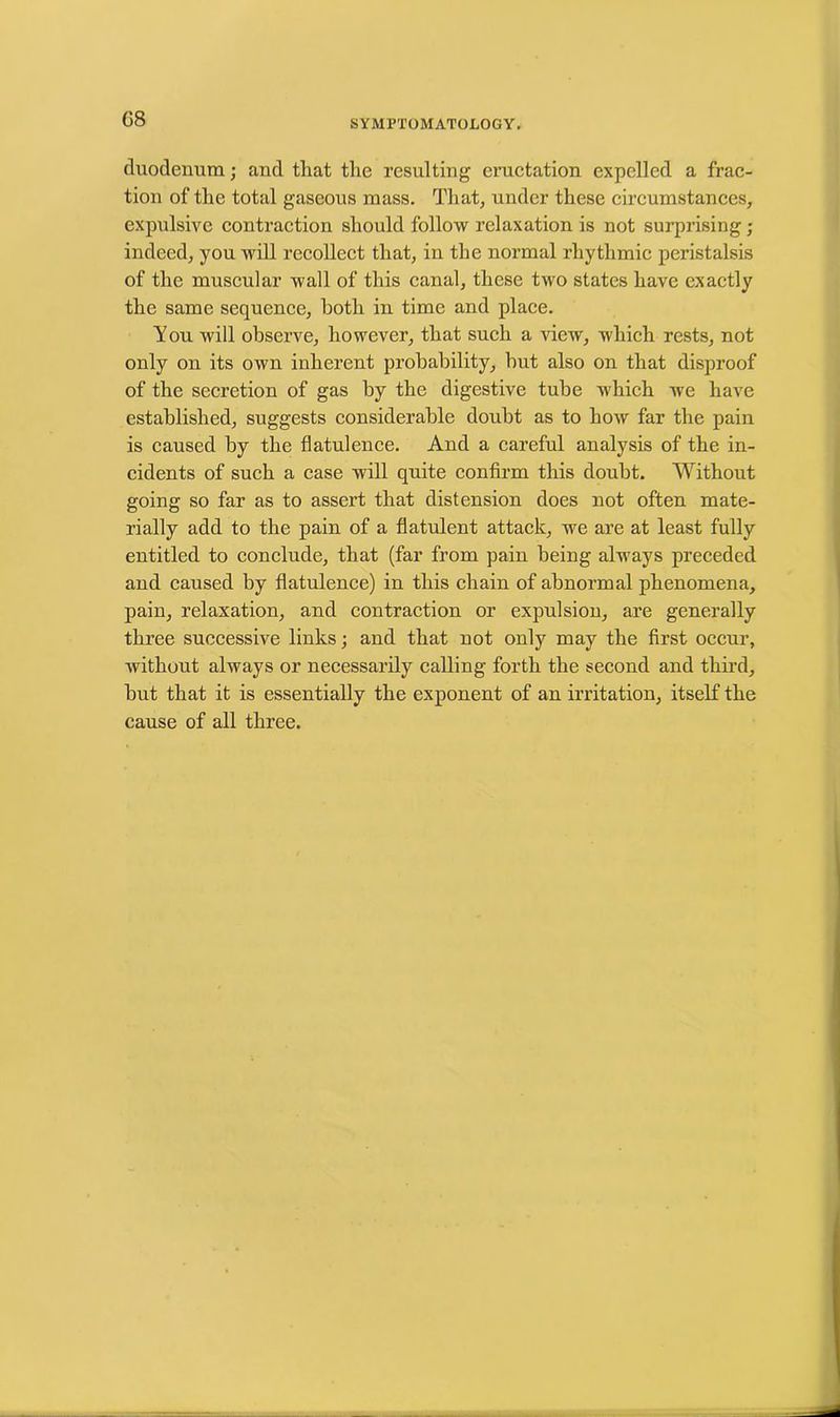 G8 duodenum; and that the resulting eructation expelled a frac- tion of the total gaseous mass. That, under these circumstances, expulsive contraction should follow relaxation is not surprising; indeed, you will recollect that, in the normal rhythmic peristalsis of the muscular wall of this canal, these two states have exactly the same sequence, both in time and place. You will observe, however, that such a view, which rests, not only on its own inherent probability, hut also on that disproof of the secretion of gas by the digestive tube which we have established, suggests considerable doubt as to how far the pain is caused by the flatulence. And a careful analysis of the in- cidents of such a case will quite confirm this doubt. Without going so far as to assert that distension does not often mate- rially add to the pain of a flatulent attack, we are at least fully entitled to conclude, that (far from pain being always preceded and caused by flatulence) in this chain of abnormal phenomena, pain, relaxation, and contraction or expulsion, are generally three successive links; and that not only may the first occur, without always or necessarily calling forth the second and third, but that it is essentially the exponent of an irritation, itself the cause of all three.