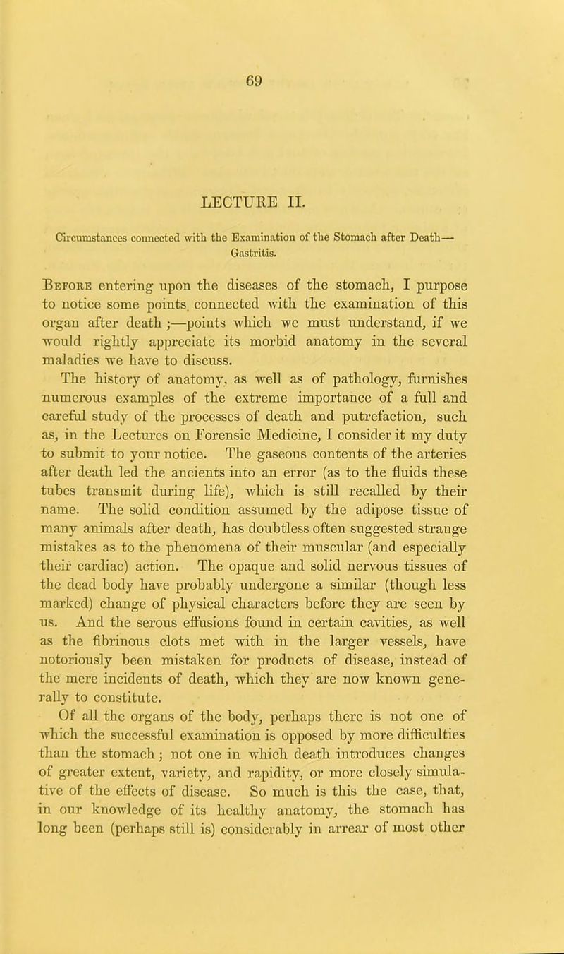 09 LECTURE II. Circumstances connected with the Examination of the Stomach after Death— Gastritis. Before entering upon the diseases of the stomach, I purpose to notice some points, connected with the examination of this organ after death ;—points which we must understand, if we would rightly appreciate its morbid anatomy in the several maladies we have to discuss. The history of anatomy, as well as of pathology, furnishes numerous examples of the extreme importance of a full and careful study of the processes of death and putrefaction, such as, in the Lectures on Forensic Medicine, I consider it my duty to submit to your notice. The gaseous contents of the arteries after death led the ancients into an error (as to the fluids these tubes transmit during life), which is still recalled by their name. The solid condition assumed by the adipose tissue of many animals after death, has doubtless often suggested strange mistakes as to the phenomena of their muscular (and especially their cardiac) action. The opaque and solid nervous tissues of the dead body have probably undergone a similar (though less marked) change of physical characters before they are seen by us. And the serous effusions found in certain cavities, as well as the fibrinous clots met with in the larger vessels, have notoriously been mistaken for products of disease, instead of the mere incidents of death, which they are now known gene- rally to constitute. Of all the organs of the body, perhaps there is not one of which the successful examination is opposed by more difficulties than the stomach; not one in which death introduces changes of greater extent, variety, and rapidity, or more closely simula- tive of the effects of disease. So much is this the case, that, in our knowledge of its healthy anatomy, the stomach has long been (perhaps still is) considerably in arrear of most other
