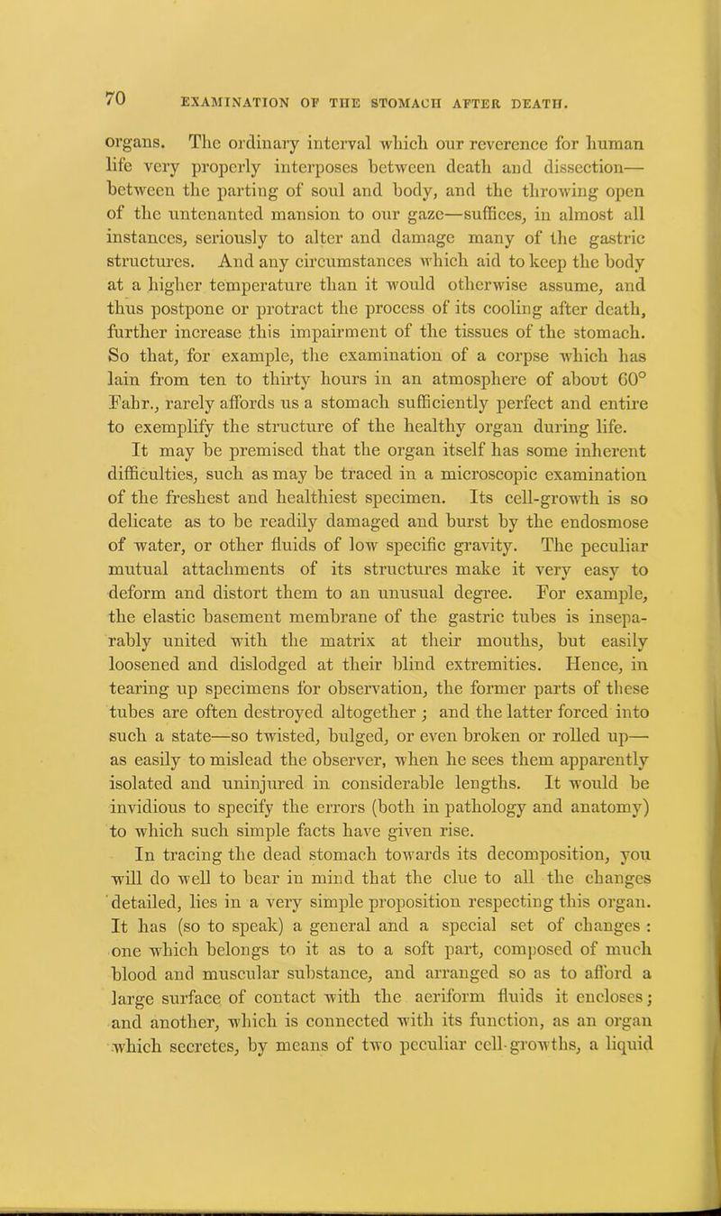 organs. The ordinary interval which our reverence for human life very properly interposes between death and dissection— between the parting of soul and body, and the throwing open of the untenanted mansion to our gaze—suffices, in almost all instances, seriously to alter and damage many of the gastric structures. And any circumstances which aid to keep the body at a higher temperature than it would otherwise assume, and thus postpone or protract the process of its cooling after death, further increase this impairment of the tissues of the stomach. So that, for example, the examination of a corpse which has lain from ten to thirty hours in an atmosphere of about G0° Fabr., rarely affords us a stomach sufficiently perfect and entire to exemplify the structure of the healthy organ during life. It may be premised that the organ itself has some inherent difficulties, such as may be traced in a microscopic examination of the freshest and healthiest specimen. Its cell-growth is so delicate as to be readily damaged and burst by the endosmose of water, or other fluids of low specific gravity. The peculiar mutual attachments of its structures make it very easy to deform and distort them to an unusual degree. For example, the elastic basement membrane of the gastric tubes is insepa- rably united with the matrix at their mouths, but easily loosened and dislodged at their blind extremities. Hence, in tearing up specimens for observation, the former parts of these tubes are often destroyed altogether ; and the latter forced into such a state—so twisted, bulged, or even broken or rolled up—■ as easily to mislead the observer, when he sees them apparently isolated and uninjured in considerable lengths. It w7ould be invidious to specify the errors (both in pathology and anatomy) to which such simple facts have given rise. In tracing the dead stomach towards its decomposition, you will do well to bear in mind that the clue to all the changes detailed, lies in a very simple proposition respecting this organ. It has (so to speak) a general and a special set of changes : one which belongs to it as to a soft part, composed of much blood and muscular substance, and arranged so as to afford a large surface of contact with the aeriform fluids it encloses; and another, which is connected with its function, as an organ which secretes, by means of two peculiar cell-growths, a liquid