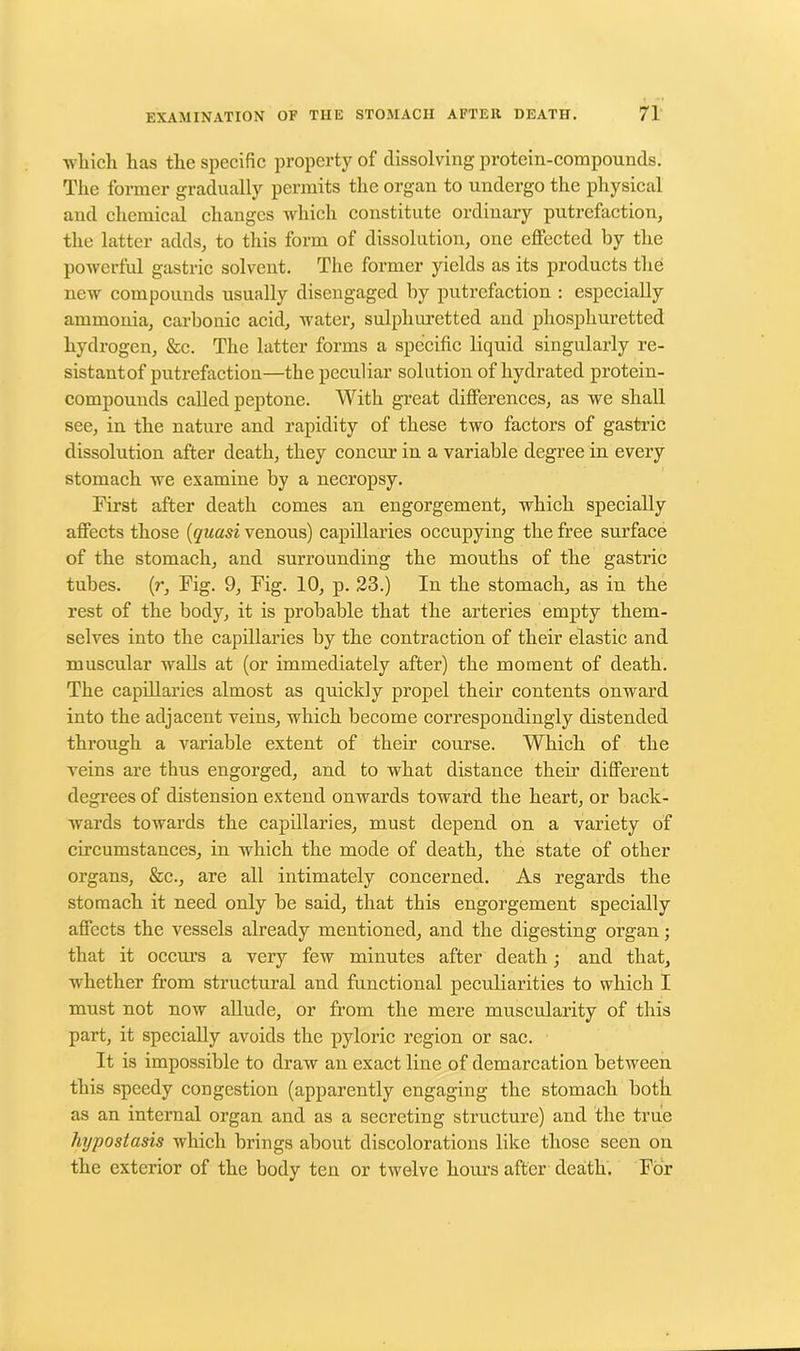 which lias tlie specific property of dissolving protein-compounds. The former gradually permits the organ to undergo the physical and chemical changes which constitute ordinary putrefaction, the latter adds, to this form of dissolution, one effected by the powerful gastric solvent. The former yields as its products the new compounds usually disengaged by putrefaction : especially ammonia, carbonic acid, water, sulphuretted and phosphuretted hydrogen, &c. The latter forms a specific liquid singularly re- sistantof putrefaction—the peculiar solution of hydrated protein- compounds called peptone. With great differences, as we shall see, in the nature and rapidity of these two factors of gastric dissolution after death, they concur in a variable degree in every stomach we examine by a necropsy. First after death comes an engorgement, which specially affects those (quasi venous) capillaries occupying the free surface of the stomach, and surrounding the mouths of the gastric tubes, (r. Fig. 9, Fig. 10, p. 23.) In the stomach, as in the rest of the body, it is probable that the arteries empty them- selves into the capillaries by the contraction of their elastic and muscular walls at (or immediately after) the moment of death. The capillaries almost as quickly propel their contents onward into the adjacent veins, which become correspondingly distended through a variable extent of their course. Which of the veins are thus engorged, and to what distance their different degrees of distension extend onwards toward the heart, or back- wards towards the capillaries, must depend on a variety of circumstances, in which the mode of death, the state of other organs, &c., are all intimately concerned. As regards the stomach it need only be said, that this engorgement specially affects the vessels already mentioned, and the digesting organ; that it occurs a very few minutes after death; and that, whether from structural and functional peculiarities to which I must not now allude, or from the mere muscularity of this part, it specially avoids the pyloric region or sac. It is impossible to draw an exact line of demarcation between this speedy congestion (apparently engaging the stomach both as an internal organ and as a secreting structure) and the true hypostasis which brings about discolorations like those seen on the exterior of the body ten or twelve hours after death. For