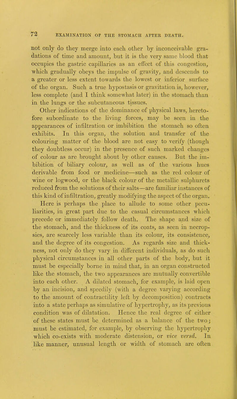 not only do they merge into each other by inconceivable gra- dations of time and amount, hut it is the very same blood that occupies the gastric capillaries as an effect of this congestion, which gradually obeys the impulse of gravity, and descends to a greater or less extent towards the lowest or inferior surface of the organ. Such a true hypostasis or gravitation is, however, less complete (and I think somewhat later) in the stomach than in the lungs or the subcutaneous tissues. Other indications of the dominance of physical laws, hereto- fore subordinate to the living forces, may be seen in the appearances of infiltration or imbibition the stomach so often exhibits. In this organ, the solution and transfer of the colouring matter of the blood are not easy to verify (though they doubtless occur) in the presence of such marked changes of colour as are brought about by other causes. But the im- bibition of biliary colour, as well as of the various hues derivable from food or medicine—such as the red colour of wine or logwood, or the black colour of the metallic sulphurets reduced from the solutions of their salts—are familiar instances of this kind of infiltration, greatly modifying the aspect of the organ. Here is perhaps the place to allude to some other pecu- liarities, in great part due to the casual circumstances which precede or immediately follow death. The shape and size of the stomach, and the thickness of its coats, as seen in necrop- sies, are scarcely less variable than its colour, its consistence, and the degree of its congestion. As regards size and thick- ness, not only do they vary in different individuals, as do such physical circumstances in all other parts of the body, but it must be especially borne in mind that, in an organ constructed like the stomach, the two appearances are mutually convertible into each other. A dilated stomach, for example, is laid open by an incision, and speedily (with a degree varying according to the amount of contractility left by decomposition) contracts into a state perhaps as simulative of hypertrophy, as its previous condition was of dilatation. Hence the real degree of either of these states must be determined as a balance of the two; must be estimated, for example, by observing the hypertrophy which co-exists with moderate distension, or vice versa. In like manner, unusual length or Avidtli of stomach are often