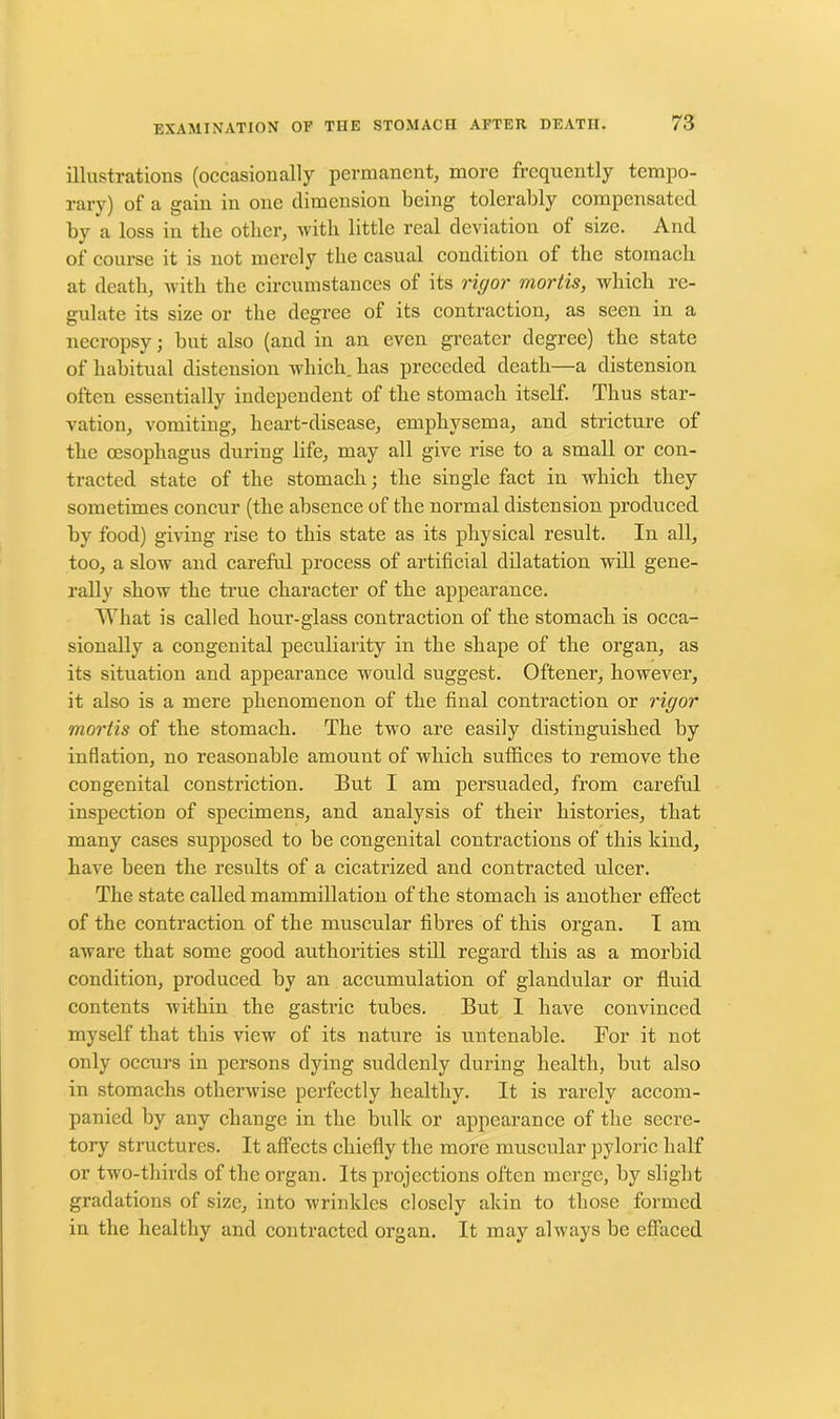 illustrations (occasionally permanent, more frequently tempo- rary) of a gain in one dimension being tolerably compensated by a loss in the other, with little real deviation of size. And of course it is not merely the casual condition of the stomach at death, with the circumstances of its rigor mortis, which re- gulate its size or the degree of its contraction, as seen in a necropsy; hut also (and in an even greater degree) the state of habitual distension which, has preceded death—a distension often essentially independent of the stomach itself. Thus star- vation, vomiting, heart-disease, emphysema, and stricture of the oesophagus during life, may all give rise to a small or con- tracted state of the stomach; the single fact in which they sometimes concur (the absence of the normal distension produced by food) giving rise to this state as its physical result. In all, too, a slow and careful process of artificial dilatation will gene- rally show the true character of the appearance. What is called hour-glass contraction of the stomach is occa- sionally a congenital peculiarity in the shape of the organ, as its situation and appearance would suggest. Oftener, however, it also is a mere phenomenon of the final contraction or rigor mortis of the stomach. The two are easily distinguished by inflation, no reasonable amount of which suffices to remove the congenital constriction. But I am persuaded, from careful inspection of specimens, and analysis of their histories, that many cases supposed to be congenital contractions of this kind, have been the results of a cicatrized and contracted ulcer. The state called mammillation of the stomach is another effect of the contraction of the muscular fibres of this organ. I am aware that some good authorities still regard this as a morbid condition, produced by an accumulation of glandular or fluid contents within the gastric tubes. But I have convinced myself that this view of its nature is untenable. For it not only occurs in persons dying suddenly during health, but also in stomachs otherwise perfectly healthy. It is rarely accom- panied by any change in the bulk or appearance of the secre- tory structures. It affects chiefly the more muscular pyloric half or two-thirds of the organ. Its projections often merge, by slight gradations of size, into wrinkles closely akin to those formed in the healthy and contracted organ. It may always be effaced