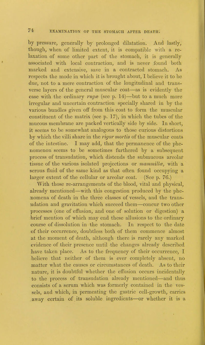 by pressure, generally by prolonged dilatation. And lastly, though, when of limited extent, it is compatible with a re- laxation of some other part of the stomach, it is generally associated with local contraction, and is never found both marked and extensive, save in a contracted stomach. As respects the mode in which it is brought about, I believe it to be due, not to a mere contraction of the longitudinal and trans- verse layers of the general muscular coat—as is evidently the case with the ordinary rug on (see p. 14)—but to a much more irregular and uncertain contraction specially shared in by the various bundles given off from this coat to form the muscular constituent of the matrix (see p. 17), in which the tubes of the mucous membrane are packed vertically side by side. In short, it seems to be somewhat analogous to those curious distortions by which the villi share in the rigor mortis of the muscular coats of the intestine. I may add, that the permanence of the phe- nomenon seems to be sometimes furthered by a subsequent process of transudation, which distends the submucous areolar tissue of the various isolated projections or mammilloe, with a serous fluid of the same kind as that often found occupying a larger extent of the cellular or areolar coat. (See p. 76.) With those re-arrangements of the blood, vital and physical, already mentioned—with this congestion produced by the phe- nomena of death in the three classes of vessels, and the trans- udation and gravitation which succeed them—concur two other processes (one of effusion, and one of solution or digestion) a brief mention of which may end these allusions to the ordinary course of dissolution in the stomach. In respect to the date of their occurrence, doubtless both of them commence almost at the moment of death, although there is rarely any marked evidence of their presence until the changes already described have taken place. As to the frequency of their occurrence, I believe that neither of them is ever completely absent, no matter what the causes or circumstances of death. As to their nature, it is doubtful whether the effusion occurs incidentally to the process of transudation already mentioned—and thus consists of a serum which was formerly contained in the ves- sels, and which, in permeating the gastric cell-growth, carries away certain of its soluble ingredients—or whether it is a