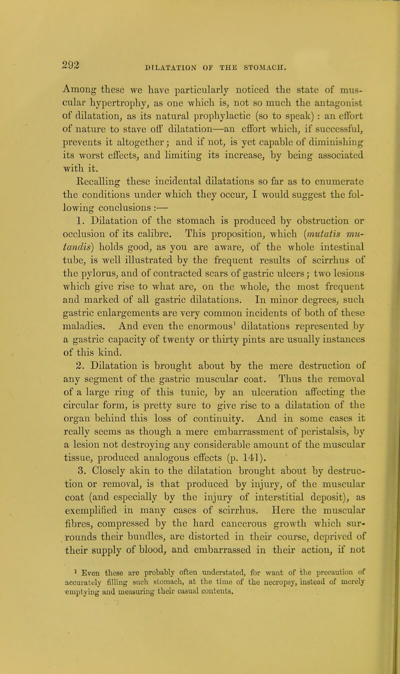DILATATION OE THE STOMACH. Among these we have particularly noticed the state of mus- cular hypertrophy, as one which is, not so much the antagonist of dilatation, as its natural prophylactic (so to speak) : an effort of nature to stave off dilatation—an effort which, if successful, prevents it altogether; and if not, is yet capable of diminishing its worst effects, and limiting its increase, by being associated with it. Recalling these incidental dilatations so far as to enumerate the conditions under which they occur, I would suggest the fol- lowing conclusions :— 1. Dilatation of the stomach is produced by obstruction or occlusion of its calibre. This proposition, which [mutatis mu- tandis) holds good, as you are aware, of the whole intestinal tube, is well illustrated by the frequent results of scirrhus of the pylorus, and of contracted scars of gastric ulcers; two lesions which give rise to what are, on the whole, the most frequent and marked of all gastric dilatations. In minor degrees, such gastric enlargements are very common incidents of both of these maladies. And even the enormous’ dilatations represented by a gastric capacity of twenty or thirty pints are usually instances of this kind. 2. Dilatation is brought about by the mere destruction of any segment of the gastric muscular coat. Thus the removal of a large ring of this tunic, by an ulceration affecting the circular form, is pretty sure to give rise to a dilatation of the organ behind this loss of continuity. And in some cases it really seems as though a mere embarrassment of peristalsis, by a lesion not destroying any considerable amount of the muscular tissue, produced analogous effects (p. 141). 3. Closely akin to the dilatation brought about by destruc- tion or removal, is that produced by injury, of the muscular coat (and especially by the injury of interstitial deposit), as exemplified in many cases of scirrhus. Here the muscular fibres, compressed by the hard cancerous growth which sur- rounds their bundles, are distorted in their course, deprived of their supply of blood, and embarrassed in their action, if not 1 Even these are probably often understated, for want of the precaution of accurately filling such stomach, at the time of the necropsy, instead of merely emptying and measuring their casual contents.