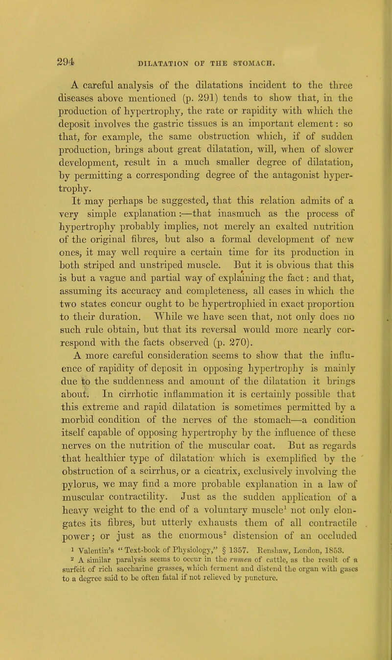 A careful analysis of the dilatations incident to the three diseases above mentioned (p. 291) tends to show that, in the production of hypertrophy, the rate or rapidity with which the deposit involves the gastric tissues is an important element: so that, for example, the same obstruction which, if of sudden production, brings about great dilatation, will, when of slower development, result in a much smaller degree of dilatation, by permitting a corresponding degree of the antagonist hyper- trophy. It may perhaps he suggested, that this relation admits of a very simple explanation:—that inasmuch as the process of hypertrophy probably implies, not merely an exalted nutrition of the original fibres, but also a formal development of new ones, it may well require a certain time for its production in both striped and unstriped muscle. But it is obvious that this is but a vague and partial way of explaining the fact: and that, assuming its accuracy and completeness, all cases in which the two states concur ought to be hypertrophied in exact proportion to their duration. While we have seen that, not only does no such rule obtain, hut that its reversal would more nearly cor- respond with the facts observed (p. 270). A more careful consideration seems to show that the influ- ence of rapidity of deposit in opposing hypertrophy is mainly due to the suddenness and amount of the dilatation it brings about. In cirrhotic inflammation it is certainly possible that this extreme and rapid dilatation is sometimes permitted by a morbid condition of the nerves of the stomach—a condition itself capable of opposing hypertrophy by the influence of these nerves on the nutrition of the muscular coat. But as regards that healthier type of dilatation which is exemplified by the obstruction of a scirrhus, or a cicatrix, exclusively involving the pylorus, we may find a more probable explanation in a law of muscular contractility. Just as the sudden application of a heavy weight to the end of a voluntary muscle1 not only elon- gates its fibres, hut utterly exhausts them of all contractile power; or just as the enormous2 distension of an occluded 1 Valentin’s “ Text-book of Physiology,” § 1357. Renshaw, London, 1S53. * A similar paralysis seems to occur in the rumen of cattle, as the result of a surfeit of rich saccharine grasses, which ferment and distend the organ with gases to a degree said to he often fatal if not relieved by puncture.