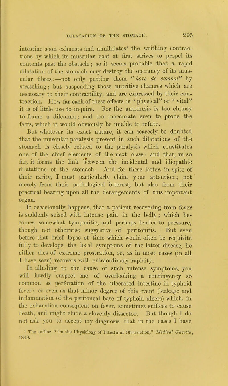 intestine soon exhausts and annihilates1 the writhing contrac- tions by which its muscular coat at first strives to propel its contents past the obstacle; so it seems probable that a rapid dilatation of the stomach may destroy the operancy of its mus- cular fibres:—not only putting them “ hors de combat” by stretching; hut suspending those nutritive changes which are necessary to their contractility, and are expressed by their con- traction. How far each of these effects is “ physical” or “ vital” it is of little use to inquire. For the antithesis is too clumsy to frame a dilemma; and too inaccurate even to probe the facts, which it would obviously be unable to refute. But whatever its exact nature, it can scarcely be doubted that the muscular paralysis present in such dilatations of the stomach is closely related to the paralysis which constitutes one of the chief elements of the next class: and that, in so far, it forms the link between the incidental and idiopathic dilatations of the stomach. And for these latter, in spite of their rarity, I must particularly claim your attention; not merely from then’ pathological interest, but also from their practical bearing upon all the derangements of this important organ. It occasionally happens, that a patient recovering from fever is suddenly seized with intense pain in the belly; which be- comes somewhat tympanitic, and perhaps tender to pressure, though not otherwise suggestive of peritonitis. But even before that brief lapse of time which would often be requisite fully to develope the local symptoms of the latter disease, he either dies of extreme prostration, or, as in most cases (in all I have seen) recovers with extraordinary rapidity. In alluding to the cause of such intense symptoms, you will hardly suspect me of overlooking a contingency so common as perforation of the ulcerated intestine in typhoid fever; or even as that minor degree of this event (leakage and inflammation of the peritoneal base of typhoid ulcers) which, in the exhaustion consequent on fever, sometimes suffices to cause death, and might elude a slovenly dissector. But though I do not ask you to accept my diagnosis that in the cases I have 1 The author “ On the Physiology of Intestin al Obstruction,” Medical Gazette, 1849.