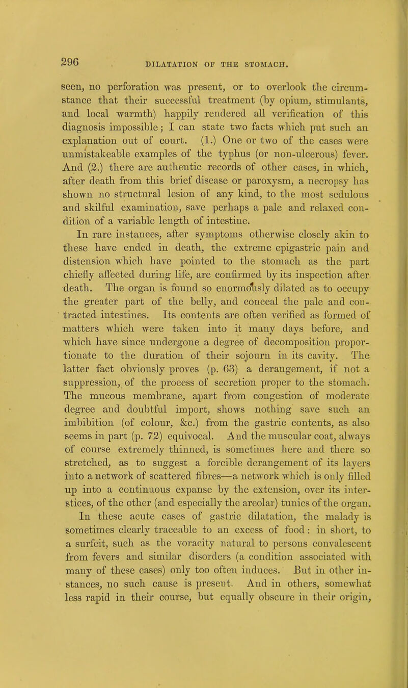 seen, no perforation was present, or to overlook the circum- stance that their successful treatment (by opium, stimulants, and local warmth) happily rendered all verification of this diagnosis impossible; I can state two facts which put such an explanation out of court. (1.) One or two of the cases were unmistakeable examples of the typhus (or non-ulcerous) fever. And (2.) there are authentic records of other cases, in which, after death from this brief disease or paroxysm, a necropsy has shown no structural lesion of any kind, to the most sedulous and skilful examination, save perhaps a pale and relaxed con- dition of a variable length of intestine. In rare instances, after symptoms otherwise closely akin to these have ended in death, the extreme epigastric pain and distension which have pointed to the stomach as the part chiefly affected during life, are confirmed by its inspection after death. The organ is found so enormously dilated as to occupy the greater part of the belly, and conceal the pale and con- tracted intestines. Its contents are often verified as formed of matters which were taken into it many days before, and which have since undergone a degree of decomposition propor- tionate to the duration of their sojourn in its cavity. The latter fact obviously proves (p. 63) a derangement, if not a suppression, of the process of secretion proper to the stomach. The mucous membrane, apart from congestion of moderate degree and doubtful import, shows nothing save such an imbibition (of colour, &c.) from the gastric contents, as also seems in part (p. 72) equivocal. And the muscular coat, always of course extremely thinned, is sometimes here and there so stretched, as to suggest a forcible derangement of its layers into a network of scattered fibres—a network which is only filled up into a continuous expanse by the extension, over its inter- stices, of the other (and especially the areolar) tunics of the organ. In these acute cases of gastric dilatation, the malady is sometimes clearly traceable to an excess of food : in short, to a surfeit, such as the voracity natural to persons convalescent from fevers and similar disorders (a condition associated with many of these cases) only too often induces. But in other in- stances, no such cause is present. And in others, somewhat less rapid in their course, but equally obscure in their origin,