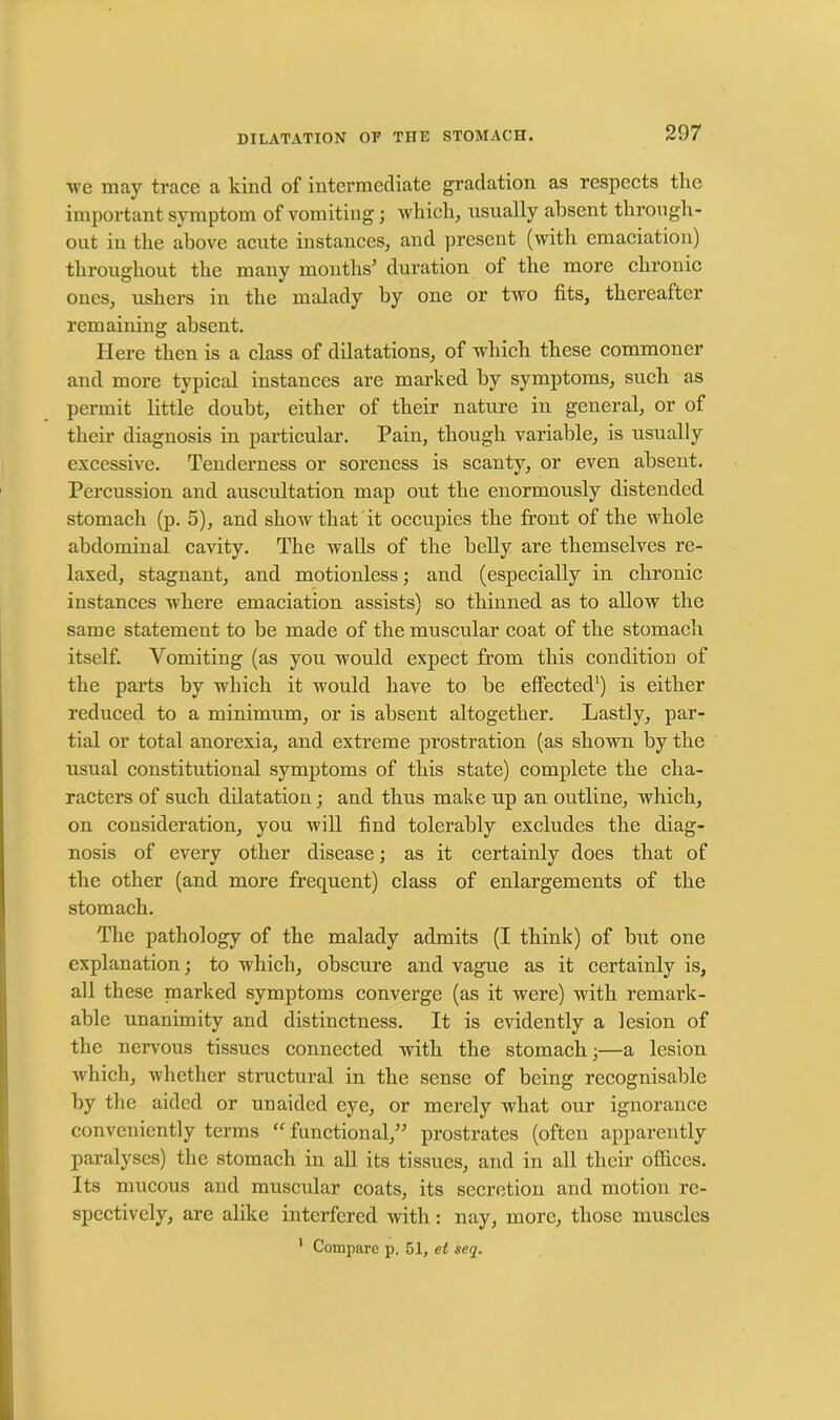 •we may trace a kind of intermediate gradation as respects tlie important symptom of vomiting; which, usually absent through- out in the above acute instances, and present (with emaciation) throughout the many months’ duration of the more chronic ones, ushers in the malady by one or two fits, thereafter remaining absent. Here then is a class of dilatations, of which these commoner and more typical instances are marked by symptoms, such as permit little doubt, either of their nature in general, or of their diagnosis in particular. Pain, though variable, is usually excessive. Tenderness or soreness is scanty, or even absent. Percussion and auscultation map out the enormously distended stomach (p. 5), and show that it occupies the front of the whole abdominal cavity. The walls of the belly are themselves re- laxed, stagnant, and motionless; and (especially in chronic instances where emaciation assists) so thinned as to allow the same statement to be made of the muscular coat of the stomach itself. Vomiting (as you would expect from this condition of the parts by which it would have to be effected1) is either reduced to a minimum, or is absent altogether. Lastly, par- tial or total anorexia, and extreme prostration (as shown by the usual constitutional symptoms of this state) complete the cha- racters of such dilatation; and thus make up an outline, which, on consideration, you will find tolerably excludes the diag- nosis of every other disease; as it certainly does that of the other (and more frequent) class of enlargements of the stomach. The pathology of the malady admits (I think) of but one explanation; to which, obscure and vague as it certainly is, all these marked symptoms converge (as it were) with remark- able unanimity and distinctness. It is evidently a lesion of the nervous tissues connected with the stomach;—a lesion which, xvhether structural in the sense of being recognisable by the aided or unaided eye, or merely what our ignorance conveniently terms “ functional,” prostrates (often apparently paralyses) the stomach in all its tissues, and in all their offices. Its mucous and muscular coats, its secretion and motion re- spectively, are alike interfered with: nay, more, those muscles 1 Compare p. 51, et seq.