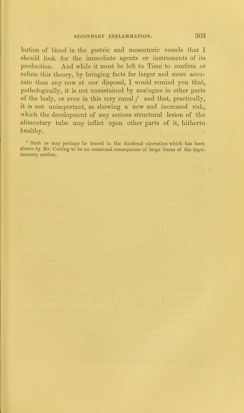 bution of bloocl in the gastric and mesenteric vessels that I should look for the immediate agents or instruments of its production. And while it must be left to Time to confirm or refute this theory, by bringing facts far larger and more accu- rate than any now at our disposal, I would remind you that, pathologically, it is not unsustaincd by analogies in other parts of the body, or even in this very canaland that, practically, it is not unimportant, as showing a new and increased risk, which the development of any serious structural lesion of the alimentary tube may inflict upon other parts of it, hitherto healthy. 1 Such as may perhaps be traced in the duodenal ulceration which has been shown by Mr. Curling to he an occasional consequence of large burns of the tegu- mentary surface.