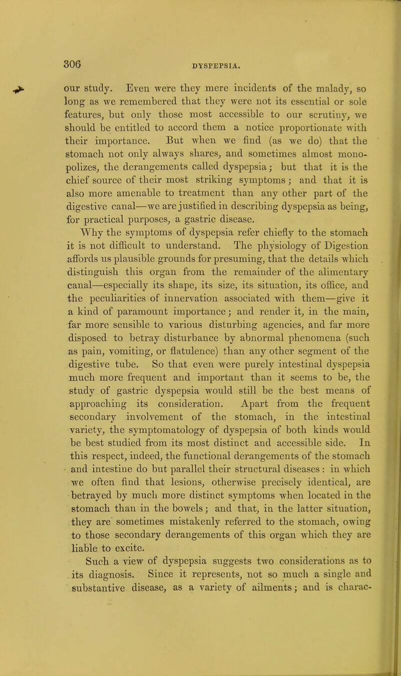 our study. Even were tliev mere incidents of the malady, so long as we remembered that they were not its essential or sole features, but only those most accessible to our scrutiny, we should be entitled to accord them a notice proportionate with their importance. But when we find (as we do) that the stomach not only always shares, and sometimes almost mono- polizes, the derangements called dyspepsia; but that it is the chief source of their most striking symptoms ; and that it is also more amenable to treatment than any other part of the digestive canal—we are justified in describing dyspepsia as being, for practical purposes, a gastric disease. Why the symptoms of dyspepsia refer chiefly to the stomach it is not difficult to understand. The physiology of Digestion affords us plausible grounds for presuming, that the details which distinguish this organ from the remainder of the alimentary canal—especially its shape, its size, its situation, its office, and the peculiarities of innervation associated with them—give it a kind of paramount importance; and render it, in the main, far more sensible to various disturbing agencies, and far more disposed to betray disturbance by abnormal phenomena (such as pain, vomiting, or flatulence) than any other segment of the digestive tube. So that even were purely intestinal dyspepsia much more frequent and important than it seems to be, the study of gastric dyspepsia would still be the best means of approaching its consideration. Apart from the frequent secondary involvement of the stomach, in the intestinal variety, the symptomatology of dyspepsia of both kinds would be best studied from its most distinct and accessible side. In this respect, indeed, the functional derangements of the stomach and intestine do but parallel their structural diseases : in which we often find that lesions, otherwise precisely identical, are betrayed by much more distinct symptoms when located in the stomach than in the bowels; and that, in the latter situation, they are sometimes mistakenly referred to the stomach, owing to those secondary derangements of this organ which they are liable to excite. Such a view of dyspepsia suggests two considerations as to its diagnosis. Since it represents, not so much a single and substantive disease, as a variety of ailments; and is charac-