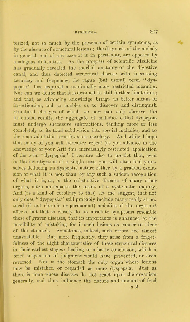terized, not so much by the presence of certain symptoms, as by the absence of structural lesions ; the diagnosis of the malady in general, and of any case of it in particular, are opposed by analogous difficulties. As the progress of scientific Medicine has gradually revealed the morbid anatomy of the digestive canal, and thus detected structural disease with increasing accuracy and frequency, the vague (but useful) term “ dys- pepsia” has acquired a continually more restricted meaning. Nor can we doubt that it is destined to still further limitation ; and that, as advancing knowledge brings us better means of investigation, and so enables us to discover and distinguish structural changes of which we now can only observe the functional results, the aggregate of maladies called dyspepsia must undergo successive subtractions, tending more or less completely to its total subdivision into special maladies, and to the removal of this term from our nosology. And while I hope that many of you will hereafter repeat (as you advance in the knowledge of your Art) this increasingly restricted application of the term “ dyspepsia,” I venture also to predict that, even in the investigation of a single case, you will often find your- selves deducing its dyspeptic nature rather by a gradual exclu- sion of what it is not, than by any such a sudden recognition of what it is, as, in the substantive diseases of many other organs, often anticipates the result of a systematic inquiry. And (as a kind of corollary to this) let me suggest, that not only does <f dyspepsia” still probably include many really struc- tural (if not chronic or permanent) maladies of the organs it affects, but that so closely do its absolute symptoms resemble those of graver diseases, that its importance is enhanced by the possibility of mistaking for it such lesions as cancer or ulcer of the stomach. Sometimes, indeed, such errors are almost unavoidable. But, more frequently, they arise from a forget- fulness of the slight characteristics of these structural diseases in their earliest stages; leading to a hasty conclusion, which a brief suspension of judgment would have prevented, or even reversed. Nor is the stomach the only organ whose lesions may be mistaken or regarded as mere dyspepsia. Just as there is none whose diseases do not react upon the organism generally, and thus influence the nature and amount of food x 2