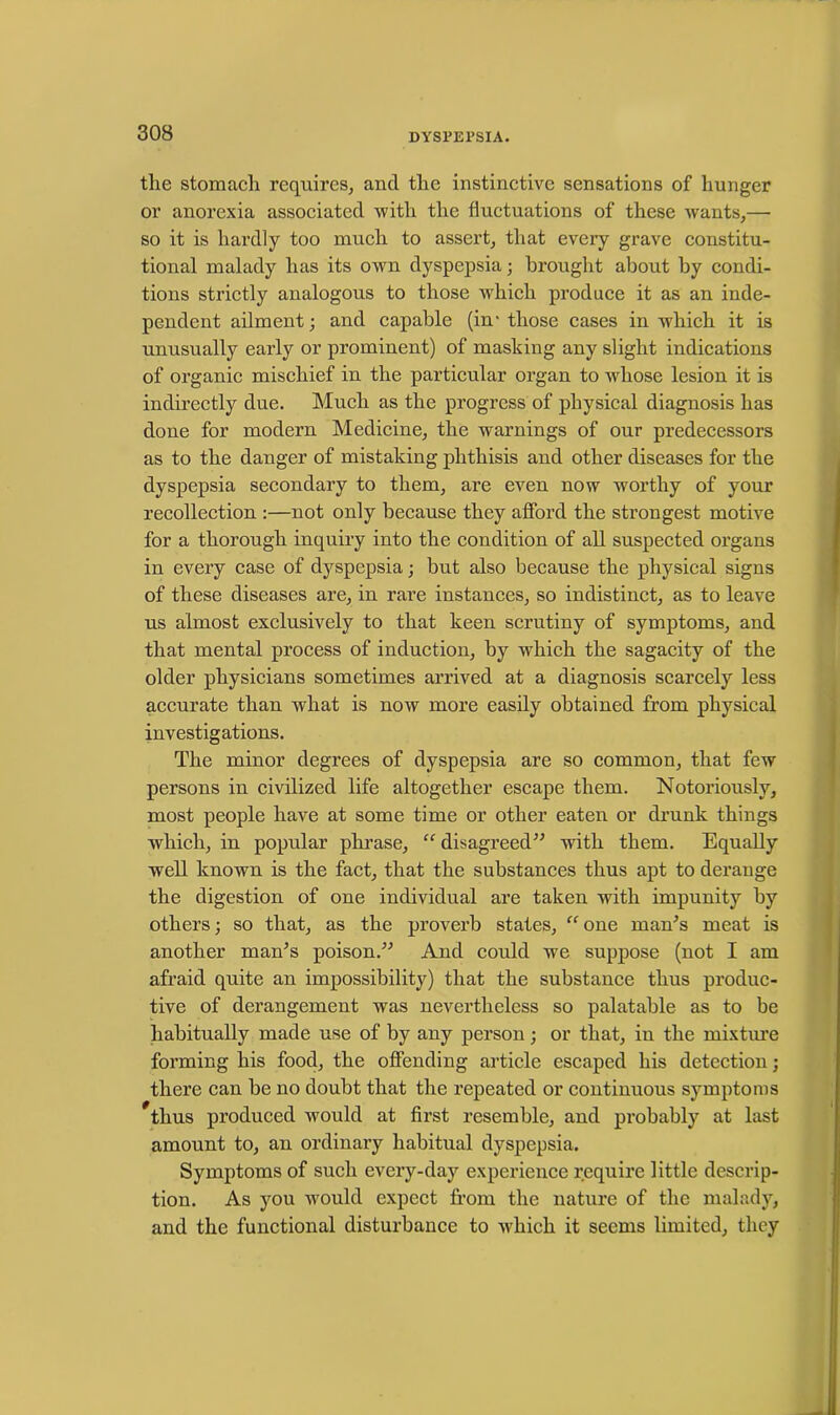 tlie stomach requires, and the instinctive sensations of hunger or anorexia associated with the fluctuations of these wants,— so it is hardly too much to assert, that every grave constitu- tional malady has its own dyspepsia; brought about by condi- tions strictly analogous to those which produce it as an inde- pendent ailment; and capable (in- those cases in which it is unusually early or prominent) of mashing any slight indications of organic mischief in the particular organ to whose lesion it is indirectly due. Much as the progress of physical diagnosis has done for modern Medicine, the warnings of our predecessors as to the danger of mistaking phthisis and other diseases for the dyspepsia secondary to them, are even now worthy of your recollection :—not only because they afford the strongest motive for a thorough inquiry into the condition of all suspected organs in every case of dyspepsia; but also because the physical signs of these diseases are, in rare instances, so indistinct, as to leave us almost exclusively to that keen scrutiny of symptoms, and that mental process of induction, by which the sagacity of the older physicians sometimes arrived at a diagnosis scarcely less accurate than what is now more easily obtained from physical investigations. The minor degrees of dyspepsia are so common, that few persons in civilized life altogether escape them. Notoriously, most people have at some time or other eaten or drunk things which, in popular phrase, “ disagreed” with them. Equally well known is the fact, that the substances thus apt to derange the digestion of one individual are taken with impunity by others; so that, as the proverb states, “ one man's meat is another man's poison.” And could we suppose (not I am afraid quite an impossibility) that the substance thus produc- tive of derangement was nevertheless so palatable as to be habitually made use of by any person; or that, in the mixtoe forming his food, the offending article escaped his detection; there can be no doubt that the repeated or continuous symptoms *tlius produced would at first resemble, and probably at last amount to, an ordinary habitual dyspepsia. Symptoms of such every-day experience require little descrip- tion. As you would expect from the nature of the malady, and the functional disturbance to which it seems limited, they