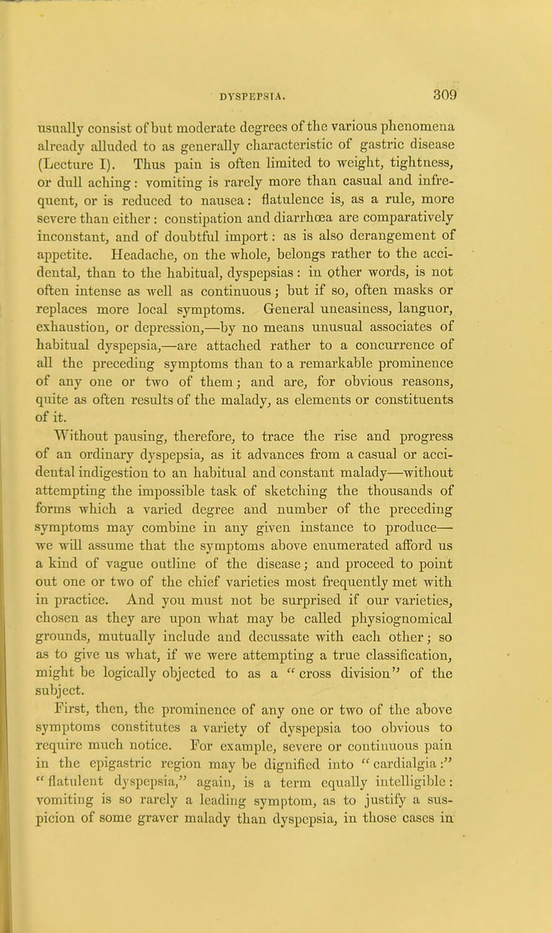 usually consist of but moderate degrees of the various phenomena already alluded to as generally characteristic of gastric disease (Lecture I). Thus pain is often limited to weight, tightness, or dull aching: vomiting is rarely more than casual and infre- quent, or is reduced to nausea: flatulence is, as a rule, more severe than either : constipation and diarrhoea are comparatively inconstant, and of doubtful import: as is also derangement of appetite. Headache, on the whole, belongs rather to the acci- dental, than to the habitual, dyspepsias: in other words, is not often intense as well as continuous; but if so, often masks or replaces more local symptoms. General uneasiness, languor, exhaustion, or depression,—by no means unusual associates of habitual dyspepsia,—are attached rather to a concurrence of all the preceding symptoms than to a remarkable prominence of any one or two of them; and are, for obvious reasons, quite as often results of the malady, as elements or constituents of it. Without pausing, therefore, to trace the rise and progress of an ordinary dyspepsia, as it advances from a casual or acci- dental indigestion to an habitual and constant malady—without attempting the impossible task of sketching the thousands of forms which a varied degree and number of the pi’eceding symptoms may combine in any given instance to produce— we will assume that the symptoms above enumerated afford us a kind of vague outline of the disease; and proceed to point out one or two of the chief varieties most frequently met with in practice. And you must not be surprised if our varieties, chosen as they are upon what may be called physiognomical grounds, mutually include and decussate with each other; so as to give us what, if we were attempting a true classification, might be logically objected to as a “cross division” of the subject. First, then, the prominence of any one or two of the above symptoms constitutes a variety of dyspepsia too obvious to require much notice. For example, severe or continuous pain in the epigastric region may be dignified into “ cardialgia “ flatulent dyspepsia,” again, is a term equally intelligible: vomiting is so rarely a leading symptom, as to justify a sus- picion of some graver malady than dyspepsia, in those cases in