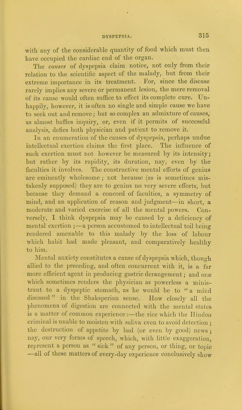 with any of the considerable quantity of food which must then have occupied the cardiac end of the organ. The causes of dyspepsia claim notice, not only from their relation to the scientific aspect of the malady, hut from their extreme importance in its treatment. For, since the disease rarely implies any severe or permanent lesion, the mere removal of its cause would often suffice to effect its complete cure. Un- happily, however, it is often no single and simple cause we have to seek out and remove; hut so complex an admixture of causes, as almost baffles inquiry, or, even if it permits of successful analysis, defies both physician and patient to remove it. In an enumeration of the causes of dyspepsia, perhaps undue intellectual exertion claims the first place. The influence of such exertion must not however be measured by its intensity; but rather by its rapidity, its duration, nay, even by the faculties it involves. The constructive mental efforts of genius are eminently wholesome; not because (as is sometimes mis- takenly supposed) they are to genius no very severe efforts, but because they demand a concord of faculties, a symmetry of mind, and an application of reason and judgment—in short, a moderate and varied exercise of all the mental powers. Con- versely, I think dyspepsia may be caused by a deficiency of mental exertion ;—a person accustomed to intellectual toil being rendered amenable to this malady by the loss of labour which habit had made pleasant, and comparatively healthy to him. Mental anxiety constitutes a cause of dyspepsia which, though allied to the preceding, and often concurrent with it, is a far more efficient agent in producing gastric derangement; and one which sometimes renders the physician as powerless a minis- trant to a dyspeptic stomach, as he would be to “ a mind diseased” in the Shaksperian sense. How closely all the phenomena of digestion are connected with the mental states is a matter of common experience:—the rice which the Hindoo criminal is unable to moisten with saliva even to avoid detection ; the destruction of appetite by bad (or even by good) news ; nay, our very forms of speech, which, with little exaggeration, represent a person as “ sick” of any person, or thing, or topic —all of these matters of every-day experience conclusively show