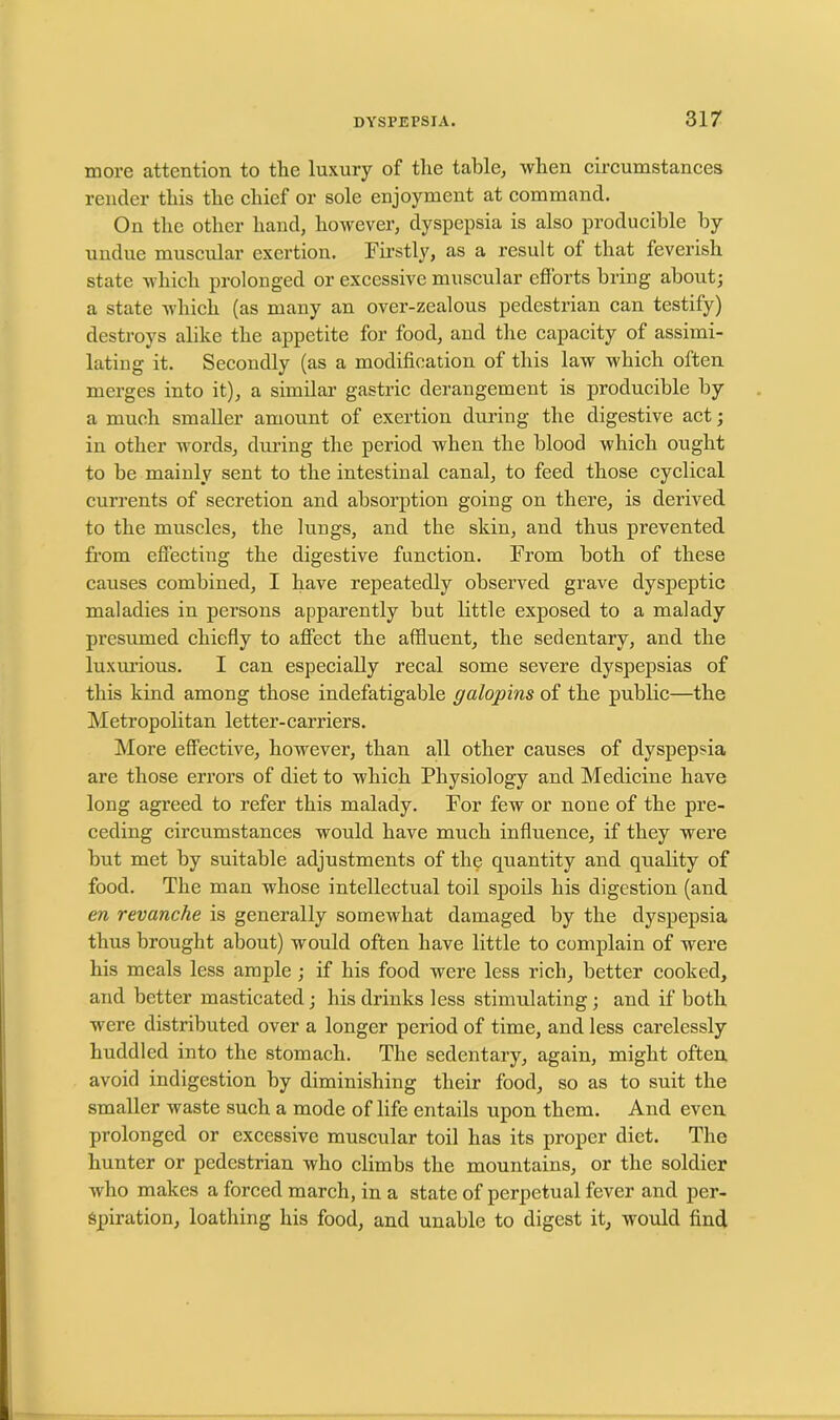 more attention to the luxury of the table, when circumstances render this the chief or sole enjoyment at command. On the other hand, however, dyspepsia is also producible by undue muscular exertion. Firstly, as a result ot that feverish state which prolonged or excessive muscular efforts bring about; a state which (as many an over-zealous pedestrian can testify) destroys alike the appetite for food, and the capacity of assimi- lating it. Secondly (as a modification of this law which often merges into it), a similar gastric derangement is producible by a much smaller amount of exertion during the digestive act; in other words, during the period when the blood which ought to be mainly sent to the intestinal canal, to feed those cyclical currents of secretion and absorption going on there, is derived to the muscles, the lungs, and the skin, and thus prevented from effecting the digestive function. From both of these causes combined, I have repeatedly observed grave dyspeptic maladies in persons apparently but little exposed to a malady presumed chiefly to affect the affluent, the sedentary, and the luxurious. I can especially recal some severe dyspepsias of this kind among those indefatigable galopins of the public—the Metropolitan letter-carriers. More effective, however, than all other causes of dyspepsia are those errors of diet to which Physiology and Medicine have long agreed to refer this malady. For few or none of the pre- ceding circumstances would have much influence, if they were but met by suitable adjustments of the quantity and quality of food. The man whose intellectual toil spoils his digestion (and en revanche is generally somewhat damaged by the dyspepsia thus brought about) would often have little to complain of were his meals less ample ; if his food were less rich, better cooked, and better masticated; his drinks less stimulating; and if both were distributed over a longer period of time, and less carelessly huddled into the stomach. The sedentary, again, might often avoid indigestion by diminishing their food, so as to suit the smaller waste such a mode of life entails upon them. And even prolonged or excessive muscular toil has its proper diet. The hunter or pedestrian who climbs the mountains, or the soldier who makes a forced march, in a state of perpetual fever and per- spiration, loathing his food, and unable to digest it, would find