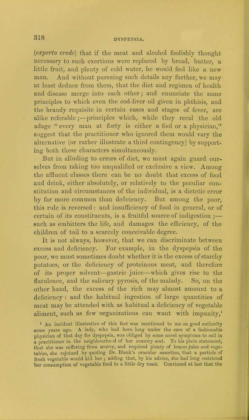 DYSPEPSIA. (experto crede) that if the meat and alcohol foolishly thought necessary to such exertions were replaced by bread, butter, a little fruit, and plenty of cold water, he would feel like a new man. And without pursuing such details any further, we may at least deduce from them, that the diet and regimen of health and disease merge into each other; and enunciate the same principles to which even the cod-liver oil given in phthisis, and the brandy requisite in certain cases and stages of fever, are alike referable; — principles which, while they recal the old adage “ every man at forty is either a fool or a physician,” suggest that the practitioner who ignored them would vary the alternative (or rather illustrate a third contingency) by support- ing both these characters simultaneously. But in alluding to errors of diet, we must again guard our- selves from taking too unqualified or exclusive a view. Among the affluent classes there can be no doubt that excess of food and drink, either absolutely, or relatively to the peculiar con- stitution and circumstances of the individual, is a dietetic error by far more common than deficiency. But among the poor, this rule is reversed : and insufficiency of food in general, or of certain of its constituents, is a fruitful source of indigestion ;— such as embitters the life, and damages the efficiency, of the children of toil to a scarcely conceivable degree. It is not always, however, that we can discriminate between excess and deficiency. For example, in the dyspepsia of the poor, we must sometimes doubt whether it is the excess of starchy potatoes, or the deficiency of proteinous meat, and therefore of its proper solvent—gastric juice—which gives rise to the flatulence, and the salivary pyrosis, of the malady. So, on the other hand, the excess of the rich may almost amount to a deficiency : and the habitual ingestion of large quantities of meat may be attended with as habitual a deficiency of vegetable aliment, such as few organizations can want with impunity,1 1 An incident illustrative of this fact was mentioned to me on good authority some years ago. A lady, who had been long under the care of a fashionable physician of that day for dyspepsia, was obliged by some novel symptoms to call in a practitioner in the neighbourhood of her country seat. To his plain statement, that she was suffering from scurvy, and required plenty of lemon-juice and vege- tables, she rejoined by quoting Dr. Blank’s oracular assertion, that a particle of fresh vegetable would kill her; adding that, by his advice, she had long restricted her consumption of vegetable food to a little dry toast. Convinced at last that the