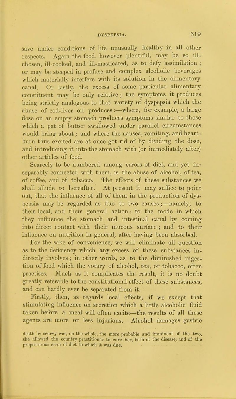 save under conditions of life unusually healthy in all other respects. Again the food, however plentiful, may he so ill- cliosen, ill-cooked, and ill-masticated, as to defy assimilation ; or may be steeped in profuse and complex alcoholic beverages which materially interfere with its solution in the alimentary canal. Or lastly, the excess of some particular alimentary constituent may he only relative; the symptoms it produces being strictly analogous to that variety of dyspepsia which the abuse of cod-liver oil produces:—where, for example, a large dose on an empty stomach produces symptoms similar to those which a pat of butter swallowed under parallel circumstances would bring about; and where the nausea, vomiting, and heart- burn thus excited are at once got rid of by dividing the dose, and introducing it into the stomach with (or immediately after) other articles of food. Scarcely to be numbered among errors of diet, and yet in- separably connected with them, is the abuse of alcohol, of tea, of coffee, and of tobacco. The effects of these substances we shall allude to hereafter. At present it may suffice to point out, that the influence of all of them in the production of dys- pepsia may be regarded as due to two causes;—namely, to their local, and their general action : to the mode in which they influence the stomach and intestinal canal by coming into direct contact with their mucous surface; and to their influence on nutrition in general, after having been absorbed. For the sake of convenience, we will eliminate all question as to the deficiency which any excess of these substances in- directly involves; in other words, as to the diminished inges- tion of food which the votary of alcohol, tea, or tobacco, often practises. Much as it complicates the result, it is no doubt greatly referable to the constitutional effect of these substances, and can hardly ever be separated from it. Firstly, then, as regards local effects, if we except that stimulating influence on secretion which a little alcoholic fluid taken before a meal will often excite—the results of all these agents are more or less injurious. Alcohol damages gastric death by scurvy was, on the whole, the more probable and imminent of the two, she allowed the country practitioner to cure her, both of the disease, and of the preposterous error of diet to which it was due.
