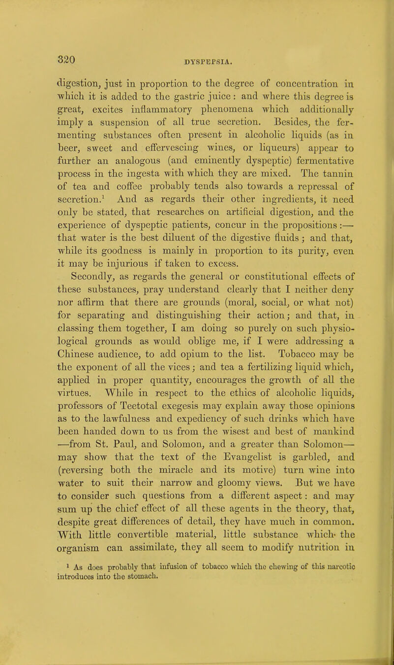 digestion, just in proportion to the degree of concentration in ■which it is added to the gastric juice : and where this degree is great, excites inflammatory phenomena which additionally imply a suspension of all true secretion. Besides, the fer- menting substances often present iu alcoholic liquids (as in beer, sweet and effervescing wines, or liqueurs) appear to further an analogous (and eminently dyspeptic) fermentative process in the ingesta with which they are mixed. The tannin of tea and coffee probably tends also towards a repressal of secretion.1 And as regards their other ingredients, it need only be stated, that researches on artificial digestion, and the experience of dyspeptic patients, concur in the propositions:—• that water is the best diluent of the digestive fluids; and that, while its goodness is mainly in proportion to its purity, even it may be injurious if taken to excess. Secondly, as regards the general or constitutional effects of these substances, pray understand clearly that I neither deny nor affirm that there are grounds (moral, social, or what not) for separating and distinguishing their action; and that, in classing them together, I am doing so purely on such physio- logical grounds as would oblige me, if I were addressing a Chinese audience, to add opium to the list. Tobacco may be the exponent of all the vices; and tea a fertilizing liquid which, applied in proper quantity, encourages the growth of all the virtues. While in respect to the ethics of alcoholic liquids, professors of Teetotal exegesis may explain away those opinions as to the lawfulness and expediency of such drinks which have been handed down to us from the wisest and best of mankind ■—from St. Paul, and Solomon, and a greater than Solomon— may show that the text of the Evangelist is garbled, and (reversing both the miracle and its motive) turn wine into water to suit their narrow and gloomy views. But we have to consider such questions from a different aspect: and may sum up the chief effect of all these agents in the theory, that, despite great differences of detail, they have much in common. With little convertible material, little substance which- the organism can assimilate, they all seem to modify nutrition in 1 As does probably that infusion of tobacco which the chewing of this narcotic introduces into the stomach.