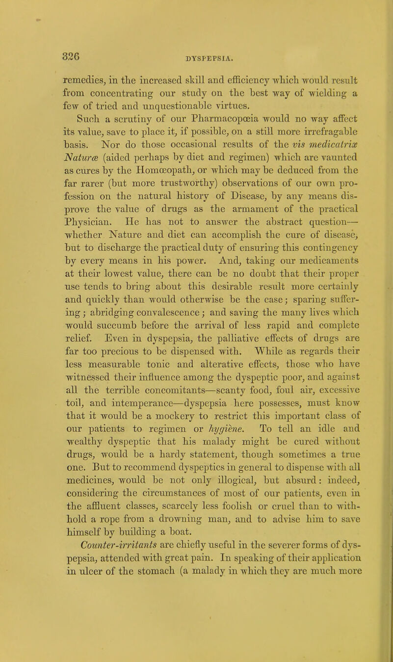 remedies, in the increased skill and efficiency which would result from concentrating our study on the best way of wielding a few of tried and unquestionable virtues. Such a scrutiny of our Pharmacopoeia would no way affect its value, save to place it, if possible, on a still more irrefragable basis. Nor do those occasional results of the vis medicatrix Natures (aided perhaps by diet and regimen) which are vaunted as cures by the Homoeopath, or which may be deduced from the far rarer (but more trustworthy) observations of our own pro- fession on the natural history of Disease, by any means dis- prove the value of drugs as the armament of the practical Physician. He has not to answer the abstract question— whether Nature and diet can accomplish the cure of disease, but to discharge the practical duty of ensuring this contingency by every means in his power. And, taking our medicaments at their lowest value, there can be no doubt that their proper use tends to bring about this desirable result more certainly and quickly than would otherwise be the case; sparing suffer- ing ; abridging convalescence; and saving the many lives which woidd succumb before the arrival of less rapid and complete relief. Even in dyspepsia, the palliative effects of drugs are far too precious to be dispensed with. While as regards their less measurable tonic and alterative effects, those who have witnessed their influence among the dyspeptic poor, and against all the terrible concomitants—scanty food, foul air, excessive toil, and intemperance—dyspepsia here possesses, must know that it would be a mockery to restrict this important class of our patients to regimen or hygiene. To tell an idle and wealthy dyspeptic that his malady might be cured without drugs, would be a hardy statement, though sometimes a true one. But to recommend dyspeptics in general to dispense with all medicines, would be not only illogical, but absurd: indeed, considering the circumstances of most of our patients, even in the affluent classes, scarcely less foolish or cruel than to with- hold a rope from a drowning man, and to advise him to save himself by building a boat. Counter-irritants are chiefly useful in the severer forms of dys- pepsia, attended with great pain. In speaking of their application in ulcer of the stomach (a malady in which they are much more