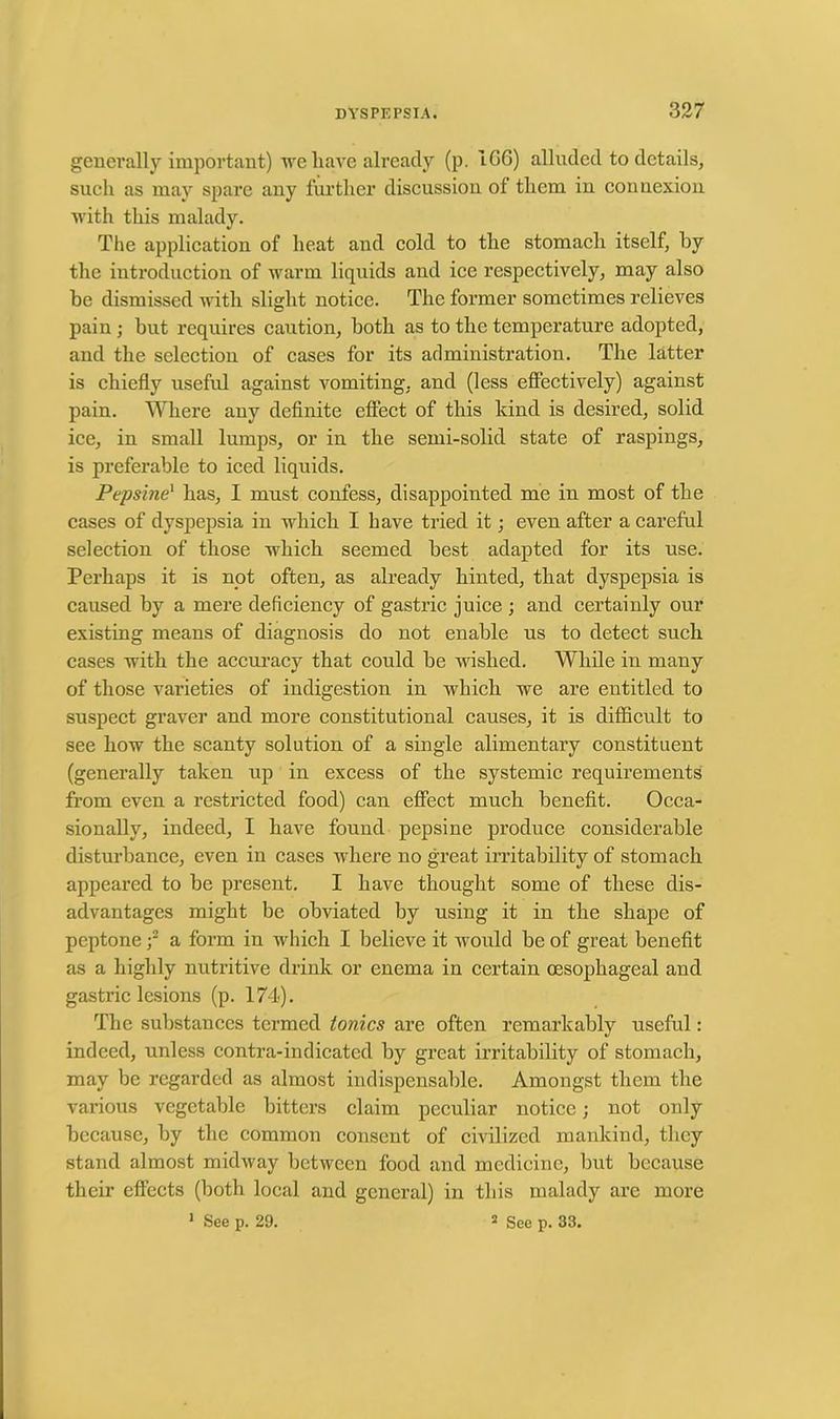 generally important) we have already (p. IGG) alluded to details, such as may spare any further discussion of them in connexion with this malady. The application of heat and cold to the stomach itself, by the introduction of warm liquids and ice respectively, may also be dismissed with slight notice. The former sometimes relieves pain; but requires caution, both as to the temperature adopted, and the selection of cases for its administration. The latter is chiefly useful against vomiting, and (less effectively) against pain. Where any definite effect of this kind is desired, solid ice, in small lumps, or in the semi-solid state of raspings, is preferable to iced liquids. Pepsine1 has, I must confess, disappointed me in most of the cases of dyspepsia in which I have tried it; even after a careful selection of those which seemed best adapted for its use. Perhaps it is not often, as already hinted, that dyspepsia is caused by a mere deficiency of gastric juice ; and certainly our existing means of diagnosis do not enable us to detect such cases with the accuracy that could be wished. While in many of those varieties of indigestion in which we are entitled to suspect graver and more constitutional causes, it is difficult to see how the scanty solution of a single alimentary constituent (generally taken up in excess of the systemic requirements from even a restricted food) can effect much benefit. Occa- sionally, indeed, I have found pepsine produce considerable disturbance, even in cases where no great irritability of stomach appeared to be present. I have thought some of these dis- advantages might be obviated by using it in the shape of peptone ;2 a form in which I believe it would be of great benefit as a highly nutritive drink or enema in certain oesophageal and gastric lesions (p. 174). The substances termed tonics are often remarkably useful: indeed, unless contra-indicated by great irritability of stomach, may be regarded as almost indispensable. Amongst them the various vegetable bitters claim peculiar notice; not oidy because, by the common consent of civilized mankind, they stand almost midway between food and medicine, but because their effects (both local and general) in this malady are more 1 See p. 29. 2 See p. 33.
