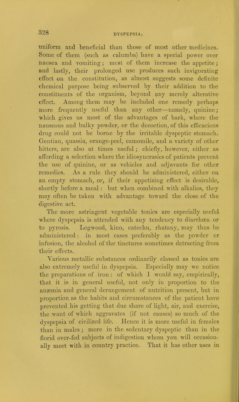 DYSPEPSIA. uniform and beneficial than those of most other medicines. Some of them (such as calumba) have a special power over nausea and vomiting; most of them increase the appetite; and lastly, their prolonged use produces such invigorating effect on the constitution, as almost suggests some definite chemical purpose being subserved by their addition to the constituents of the organism, beyond any merely alterative effect. Among them may be included one remedy perhaps more frequently useful than any other—namely, quinine; which gives us most of the advantages of bark, where the nauseous and bulky powder, or the decoction, of this efficacious drug could not be borne by the irritable dyspeptic stomach. Gentian, quassia, orange-peel, camomile, and a variety of other bitters, are also at times useful; chiefly, however, either as affording a selection where the idiosyncrasies of patients prevent the use of quinine, or as vehicles and adjuvants for other remedies. As a rule they should be administered, either on an empty stomach, or, if their appetizing effect is desirable, shortly before a meal: but when combined with alkalies, they may often be taken with advantage toward the close of the digestive act. The more astringent vegetable tonics are especially useful where dyspepsia is attended with any tendency to diarrhoea or to pyrosis. Logwood, kino, catechu, rhatany, may thus be administered: in most cases preferably as the powder or infusion, the alcohol of the tinctures sometimes detracting from their effects. Various metallic substances ordinarily classed as tonics are also extremely useful in dyspepsia. Especially may we notice the preparations of iron : of which I would say, empirically, that it is in general useful, not only in proportion to the anauuia and general derangement of nutrition present, but in proportion as the habits and circumstances of the patient have prevented his getting that due share of light, air, and exercise, the want of which aggravates (if not causes) so much of the dyspepsia of civilized life. Hence it is more useful in females than in males; more in the sedentary dyspeptic than in the florid over-fed subjects of indigestion whom you will occasion- ally meet with in country practice. That it has other uses in