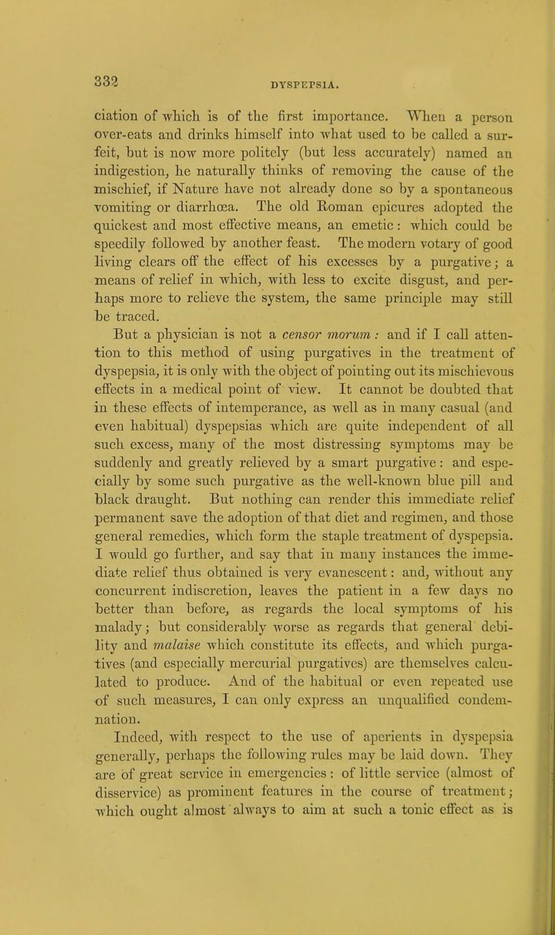 DYSPEPSIA. ciation of which is of the first importance. When a person over-eats and drinks himself into what used to he called a sur- feit, but is now more politely (but less accurately) named an indigestion, he naturally thinks of removing the cause of the mischief, if Nature have not already done so by a spontaneous vomiting or diarrhoea. The old Roman epicures adopted the quickest and most effective means, an emetic : which could be speedily followed by another feast. The modern votary of good living clears off the effect of his excesses by a purgative; a means of relief in which, with less to excite disgust, and per- haps more to relieve the system, the same principle may still be traced. But a physician is not a censor morum: and if I call atten- tion to this method of using purgatives in the treatment of dyspepsia, it is only with the object of pointing out its mischievous effects in a medical point of view. It cannot be doubted that in these effects of intemperance, as well as in many casual (and even habitual) dyspepsias which are quite independent of all such excess, many of the most distressing symptoms may be suddenly and greatly relieved by a smart purgative: and espe- cially by some such purgative as the well-known blue pill and black draught. But nothing can render this immediate relief permanent save the adoption of that diet and regimen, and those general remedies, which form the staple treatment of dyspepsia. I would go further, and say that in many instances the imme- diate relief thus obtained is very evanescent: and, without any concurrent indiscretion, leaves the patient in a few days no better than before, as regards the local symptoms of his malady; but considerably worse as regards that general debi- lity and malaise which constitute its effects, and which purga- tives (and especially mercurial purgatives) are themselves calcu- lated to produce. And of the habitual or even repeated use of such measures, I can only express an unqualified condem- nation. Indeed, with respect to the use of aperients in dyspepsia generally, perhaps the following rides may be laid down. They are of great service in emergencies: of little service (almost of disservice) as prominent features in the course of treatment; which ought almost always to aim at such a tonic effect as is