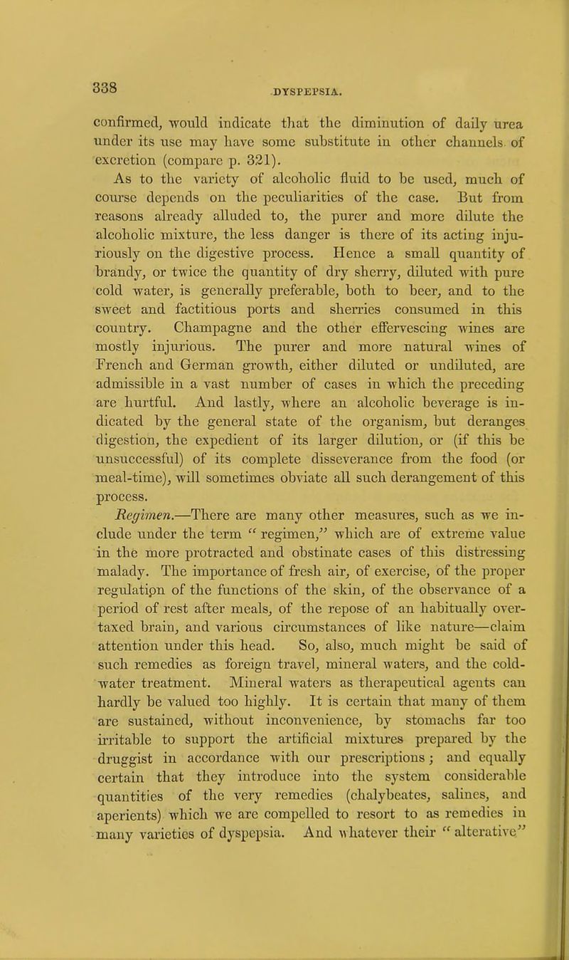 DYSPEl’SIA. confirmed, would indicate that the diminution of daily urea under its use may have some substitute in other channels of excretion (compare p. 321). As to the variety of alcoholic fluid to be used, much of course depends on the peculiarities of the case. But from reasons already alluded to, the purer and more dilute the alcoholic mixture, the less danger is there of its acting inju- riously on the digestive process. Hence a small quantity of brandy, or twice the quantity of dry sherry, diluted with pure cold Avater, is generally preferable, both to beer, and to the sweet and factitious ports and sherries consumed in this country. Champagne and the other effervescing Avines are mostly injurious. The purer and more natural wines of French and German growth, either diluted or undiluted, are admissible in a vast number of cases in Avhich the preceding are hurtful. And lastly, where an alcoholic beverage is in- dicated by the general state of the organism, but deranges digestion, the expedient of its larger dilution, or (if this be unsuccessful) of its complete disseverance from the food (or meal-time), will sometimes obviate all such derangement of this process. Regimen.—There are many other measures, such as we in- clude under the term “ regimen,” which are of extreme value in the more protracted and obstinate cases of this distressing malady. The importance of fresh air, of exercise, of the proper regidatipn of the functions of the skin, of the observance of a period of rest after meals, of the repose of an habitually over- taxed brain, and various circumstances of like nature—claim attention under this head. So, also, much might be said of such remedies as foreign travel, mineral waters, and the cold- water treatment. Mineral waters as therapeutical agents can hardly be valued too highly. It is certain that many of them are sustained, without inconvenience, by stomachs far too irritable to support the artificial mixtures prepared by the druggist in accordance with our prescriptions; and equally certain that they introduce into the system considerable quantities of the very remedies (chalybeates, salines, and aperients) which we are compelled to resort to as remedies in many varieties of dyspepsia. And whatever their “ alterative”